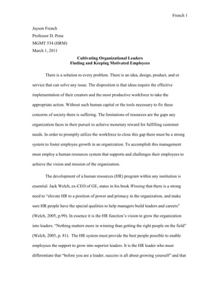 French 1
Jayson French
Professor D. Pena
MGMT 534 (HRM)
March 1, 2011
Cultivating Organizational Leaders
Finding and Keeping Motivated Employees
There is a solution to every problem. There is an idea, design, product, and or
service that can solve any issue. The disposition is that ideas require the effective
implementation of their creators and the most productive workforce to take the
appropriate action. Without such human capital or the tools necessary to fix these
concerns of society there is suffering. The limitations of resources are the gaps any
organization faces in their pursuit to achieve monetary reward for fulfilling customer
needs. In order to promptly utilize the workforce to close this gap there must be a strong
system to foster employee growth in an organization. To accomplish this management
must employ a human resources system that supports and challenges their employees to
achieve the vision and mission of the organization.
The development of a human resources (HR) program within any institution is
essential. Jack Welch, ex-CEO of GE, states in his book Winning that there is a strong
need to “elevate HR to a position of power and primacy in the organization, and make
sure HR people have the special qualities to help managers build leaders and careers”
(Welch, 2005, p.99). In essence it is the HR function’s vision to grow the organization
into leaders. “Nothing matters more in winning than getting the right people on the field”
(Welch, 2005, p. 81). The HR system must provide the best people possible to enable
employees the support to grow into superior leaders. It is the HR leader who must
differentiate that “before you are a leader, success is all about growing yourself” and that
 