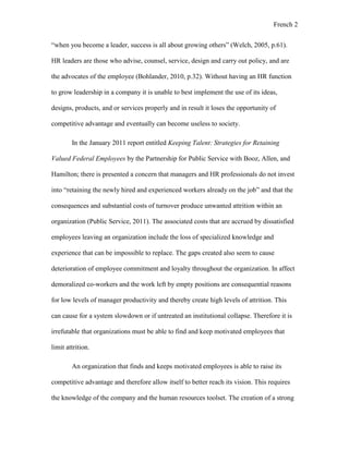 French 2
“when you become a leader, success is all about growing others” (Welch, 2005, p.61).
HR leaders are those who advise, counsel, service, design and carry out policy, and are
the advocates of the employee (Bohlander, 2010, p.32). Without having an HR function
to grow leadership in a company it is unable to best implement the use of its ideas,
designs, products, and or services properly and in result it loses the opportunity of
competitive advantage and eventually can become useless to society.
In the January 2011 report entitled Keeping Talent: Strategies for Retaining
Valued Federal Employees by the Partnership for Public Service with Booz, Allen, and
Hamilton; there is presented a concern that managers and HR professionals do not invest
into “retaining the newly hired and experienced workers already on the job” and that the
consequences and substantial costs of turnover produce unwanted attrition within an
organization (Public Service, 2011). The associated costs that are accrued by dissatisfied
employees leaving an organization include the loss of specialized knowledge and
experience that can be impossible to replace. The gaps created also seem to cause
deterioration of employee commitment and loyalty throughout the organization. In affect
demoralized co-workers and the work left by empty positions are consequential reasons
for low levels of manager productivity and thereby create high levels of attrition. This
can cause for a system slowdown or if untreated an institutional collapse. Therefore it is
irrefutable that organizations must be able to find and keep motivated employees that
limit attrition.
An organization that finds and keeps motivated employees is able to raise its
competitive advantage and therefore allow itself to better reach its vision. This requires
the knowledge of the company and the human resources toolset. The creation of a strong
 