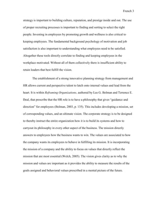 French 3
strategy is important to building culture, reputation, and prestige inside and out. The use
of proper recruiting processes is important to finding and sorting to select the right
people. Investing in employees by promoting growth and wellness is also critical to
keeping employees. The fundamental background psychology of motivation and job
satisfaction is also important to understanding what employees need to be satisfied.
Altogether these tools directly correlate to finding and keeping employees in the
workplace motivated. Without all of them collectively there is insufficient ability to
retain leaders that best fulfill the vision.
The establishment of a strong innovative planning strategy from management and
HR allows current and perspective talent to latch onto internal values and lead from the
heart. It is within Reframing Organizations, authored by Lee G. Bolman and Terrence E.
Deal, that prescribe that the HR role is to have a philosophy that gives “guidance and
direction” for employees (Bolman, 2003, p. 135). This includes developing a mission, set
of corresponding values, and an ultimate vision. The corporate strategy is to be designed
to thereby instruct the entire organization how it is to build its systems and how to
carryout its philosophy in every other aspect of the business. The mission directly
answers to employees how the business wants to win. The values are associated to how
the company wants its employees to behave in fulfilling its mission. It is incorporating
the mission of a company and the ability to focus on values that directly reflect the
mission that are most essential (Welch, 2005). The vision gives clarity as to why the
mission and values are important as it provides the ability to measure the results of the
goals assigned and behavioral values prescribed in a mental picture of the future.
 