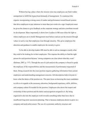 French 4
Without having a place where the mission reins true employees can find it rather
unimportant to fulfill the hypocritical demands of management. To counteract this
requires incorporating a strong sense of candor and performance reward-based systems
that drive employees to pay attention to more than just words on a sign. Employees must
be given the chance to give feedback on the corporate strategy and also contribute toward
its development. More importantly it shows how Leaders in HR must shine the light to
where employees are to build. Management must believe and act out the mission through
values in such a way that employees trust through sincerity. This gives employees the
direction and guidance to enable employees the security to grow.
To be able to develop leaders HR must be able to advise managers exactly what
they need to be looking for in their employees. This requires the ability to find the right
person for each position because “strong companies are clear about what they want”
(Bolman, 2003, p. 137). Through the use of a job analysis the company is forced to guide
the employee of the responsibilities and the measurement of performance requested of
them. Doing research into the exact position requires gathering information from current
employees and understanding management concerns. Job descriptions help everyone to
know what the duties of the position are. This puts focus on knowing the exact candidates
to refer to in regards to the necessary education, background experience, skills, abilities,
and company culture fit needed for the position. Employees also desire the respect and
ownership of their position and the duties and recognition assigned to it. By being
organized it also lets the employee work towards something rather than leave due to
insufficient long-term succession planning. That is because employees desire to grow in a
company and need achievement. The use of a systematic authority structure and
 