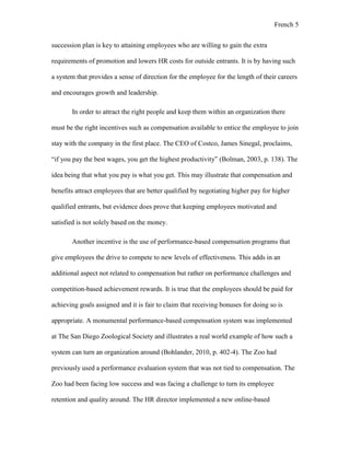 French 5
succession plan is key to attaining employees who are willing to gain the extra
requirements of promotion and lowers HR costs for outside entrants. It is by having such
a system that provides a sense of direction for the employee for the length of their careers
and encourages growth and leadership.
In order to attract the right people and keep them within an organization there
must be the right incentives such as compensation available to entice the employee to join
stay with the company in the first place. The CEO of Costco, James Sinegal, proclaims,
“if you pay the best wages, you get the highest productivity” (Bolman, 2003, p. 138). The
idea being that what you pay is what you get. This may illustrate that compensation and
benefits attract employees that are better qualified by negotiating higher pay for higher
qualified entrants, but evidence does prove that keeping employees motivated and
satisfied is not solely based on the money.
Another incentive is the use of performance-based compensation programs that
give employees the drive to compete to new levels of effectiveness. This adds in an
additional aspect not related to compensation but rather on performance challenges and
competition-based achievement rewards. It is true that the employees should be paid for
achieving goals assigned and it is fair to claim that receiving bonuses for doing so is
appropriate. A monumental performance-based compensation system was implemented
at The San Diego Zoological Society and illustrates a real world example of how such a
system can turn an organization around (Bohlander, 2010, p. 402-4). The Zoo had
previously used a performance evaluation system that was not tied to compensation. The
Zoo had been facing low success and was facing a challenge to turn its employee
retention and quality around. The HR director implemented a new online-based
 