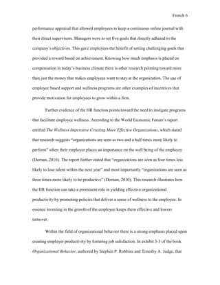 French 6
performance appraisal that allowed employees to keep a continuous online journal with
their direct supervisors. Managers were to set five goals that directly adhered to the
company’s objectives. This gave employees the benefit of setting challenging goals that
provided a reward based on achievement. Knowing how much emphasis is placed on
compensation in today’s business climate there is other research pointing toward more
than just the money that makes employees want to stay at the organization. The use of
employee based support and wellness programs are other examples of incentives that
provide motivation for employees to grow within a firm.
Further evidence of the HR function points toward the need to instigate programs
that facilitate employee wellness. According to the World Economic Forum’s report
entitled The Wellness Imperative Creating More Effective Organizations, which stated
that research suggests “organizations are seen as two and a half times more likely to
perform” when their employer places an importance on the well being of the employee
(Dornan, 2010). The report further stated that “organizations are seen as four times less
likely to lose talent within the next year” and most importantly “organizations are seen as
three times more likely to be productive” (Dornan, 2010). This research illustrates how
the HR function can take a prominent role in yielding effective organizational
productivity by promoting policies that deliver a sense of wellness to the employee. In
essence investing in the growth of the employee keeps them effective and lowers
turnover.
Within the field of organizational behavior there is a strong emphasis placed upon
creating employer productivity by fostering job satisfaction. In exhibit 3-3 of the book
Organizational Behavior, authored by Stephen P. Robbins and Timothy A. Judge, that
 