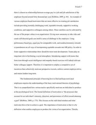 French 7
there is almost no relationship between average pay in a job and job satisfaction of the
employee beyond around forty thousand per year (Robbins, 2009, p. 86). An example of
various employee-based motivators that are more effective in creating job satisfaction
include providing mentally challenging work, equitable rewards, supportive working
conditions, and supportive colleagues among others. These satisfiers can be cultivated by
the use of the proper values in an organization. Giving more autonomy to take risks and
create self-directed goals can instill a sense of challenge to the employee. Using
performance-based pay, equal pay for comparable work, and nondiscriminatory rewards
or punishment are all ways of incorporating equitable rewards into HR policy. In order to
foster supportive relationships there should be more team development. Teams play an
important role in facilitating a social atmosphere. Introducing support with teams that
form trust through social intelligence and empathy-based exercises will indeed cultivate
better colleague support. Therefore it is important to employ a competitive set of
incentives that collectively motivate perspective recruits, enforce current employee drive,
and retains leaders long-term.
The fundamental principle of knowing how to find and keep motivated
employees requires the understanding of the basic motivational theories of psychology.
That is to comprehend how various tactics specifically motivate an individual to produce
at the psychological level. The formal definition of motivation is “the processes that
account for an individual’s intensity, direction, and persistence of effort toward attaining
a goal” (Robbins, 2009, p. 175). This focuses on the individual mindset and what
motivates him or her to achieve a goal. The importance of motivation is that it is by
definition what enables employees to produce the vision of an organization. Thereby
 