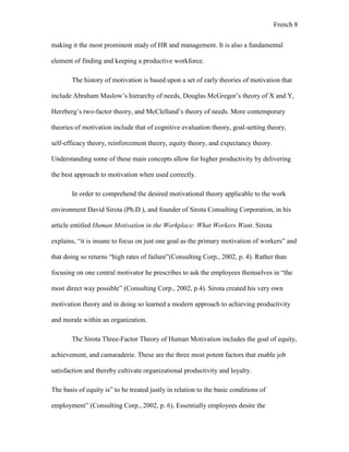 French 8
making it the most prominent study of HR and management. It is also a fundamental
element of finding and keeping a productive workforce.
The history of motivation is based upon a set of early theories of motivation that
include Abraham Maslow’s hierarchy of needs, Douglas McGregor’s theory of X and Y,
Herzberg’s two-factor theory, and McClelland’s theory of needs. More contemporary
theories of motivation include that of cognitive evaluation theory, goal-setting theory,
self-efficacy theory, reinforcement theory, equity theory, and expectancy theory.
Understanding some of these main concepts allow for higher productivity by delivering
the best approach to motivation when used correctly.
In order to comprehend the desired motivational theory applicable to the work
environment David Sirota (Ph.D.), and founder of Sirota Consulting Corporation, in his
article entitled Human Motivation in the Workplace: What Workers Want. Sirota
explains, “it is insane to focus on just one goal as the primary motivation of workers” and
that doing so returns “high rates of failure”(Consulting Corp., 2002, p. 4). Rather than
focusing on one central motivator he prescribes to ask the employees themselves in “the
most direct way possible” (Consulting Corp., 2002, p.4). Sirota created his very own
motivation theory and in doing so learned a modern approach to achieving productivity
and morale within an organization.
The Sirota Three-Factor Theory of Human Motivation includes the goal of equity,
achievement, and camaraderie. These are the three most potent factors that enable job
satisfaction and thereby cultivate organizational productivity and loyalty.
The basis of equity is” to be treated justly in relation to the basic conditions of
employment” (Consulting Corp., 2002, p. 6). Essentially employees desire the
 