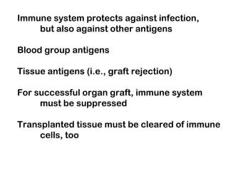 Immune system protects against infection,
but also against other antigens
Blood group antigens
Tissue antigens (i.e., graft rejection)
For successful organ graft, immune system
must be suppressed
Transplanted tissue must be cleared of immune
cells, too
 