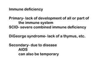 Immune deficiency
Primary- lack of development of all or part of
the immune system
SCID- severe combined immune deficiency
DiGeorge syndrome- lack of a thymus, etc.
Secondary- due to disease
AIDS
can also be temporary
 