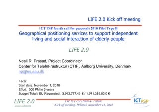project confidential
LIFE 2.0 CIP ICT PSP-2009-4- 270965
Kick off meeting, Helsinki, November 16, 2010
ICT PSP fourth call for proposals 2010 Pilot Type B
Geographical positioning services to support independent
living and social interaction of elderly people
LIFE 2.0
Neeli R. Prasad, Project Coordinator
Center for TeleInFrastruktur (CTIF), Aalborg University, Denmark
np@es.aau.dk
Facts:
Start date: November 1, 2010
Effort: 500 PM in 3 years
Budget Total / EU Requested: 3,942,777.40 € / 1,971,389.00 0 €
LIFE 2.0 Kick off meeting
 
