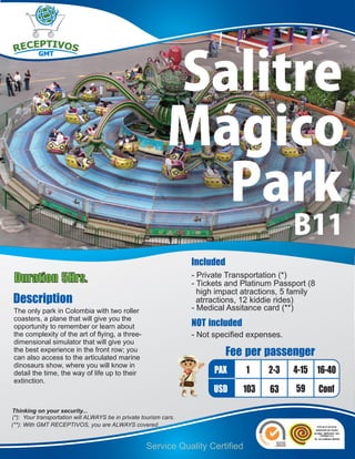 Salitre
                                                             Mágico
                                                               Park
                                                                                               B11
                                                                   Included
Duration 5Hrs.                                                     - Private Transportation (*)
                                                                   - Tickets and Platinum Passport (8
                                                                     high impact atractions, 5 family
Description                                                          atrractions, 12 kiddie rides)
The only park in Colombia with two roller                          - Medical Assitance card (**)
coasters, a plane that will give you the
opportunity to remember or learn about                             NOT included
the complexity of the art of flying, a three-                      - Not specified expenses.
dimensional simulator that will give you
the best experience in the front row; you
can also access to the articulated marine
                                                                              Fee per passenger
dinosaurs show, where you will know in
detail the time, the way of life up to their                             PAX      1     2-3    4-15 16-40
extinction.
                                                                         USD      103   63     59       Conf
Thinking on your security...
(*): Your transportation will ALWAYS be in private tourism cars.
(**): With GMT RECEPTIVOS, you are ALWAYS covered.


                                                    Service Quality Certified
 