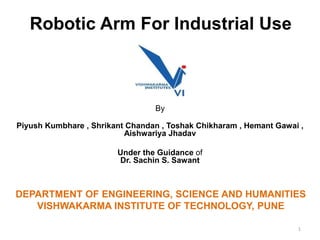 Robotic Arm For Industrial Use
By
Piyush Kumbhare , Shrikant Chandan , Toshak Chikharam , Hemant Gawai ,
Aishwariya Jhadav
Under the Guidance of
Dr. Sachin S. Sawant
1
DEPARTMENT OF ENGINEERING, SCIENCE AND HUMANITIES
VISHWAKARMA INSTITUTE OF TECHNOLOGY, PUNE
 