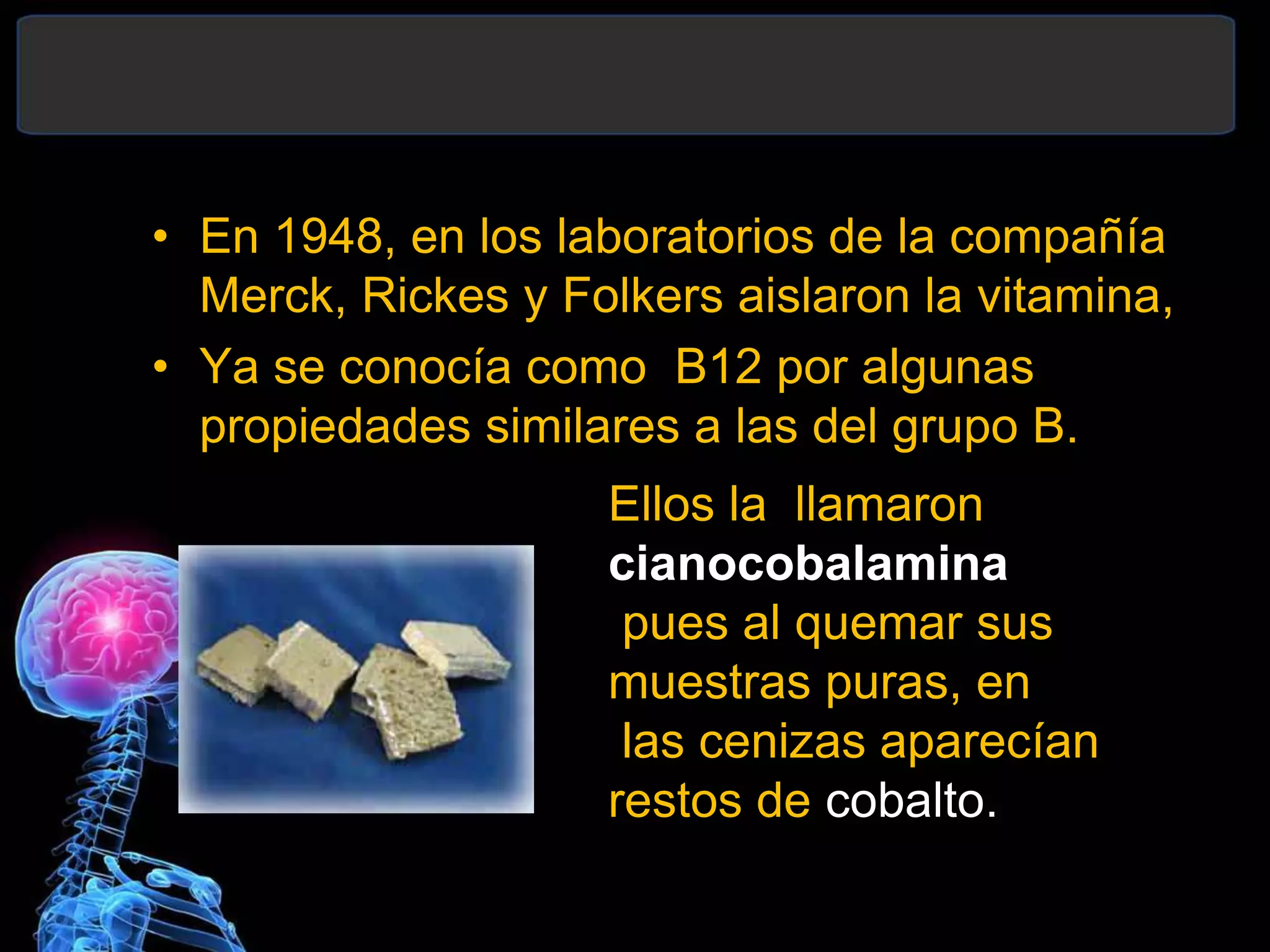 • En 1948, en los laboratorios de la compañía
Merck, Rickes y Folkers aislaron la vitamina,
• Ya se conocía como B12 por algunas
propiedades similares a las del grupo B.
Ellos la llamaron
cianocobalamina
pues al quemar sus
muestras puras, en
las cenizas aparecían
restos de cobalto.
 