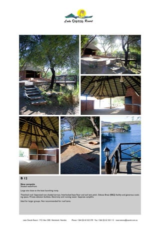 B 12
New campsite
Shaded waterfront
Large site close to the boat launching ramp.
Thatched roof. Separated non shaded terrace. Interlocked base floor and soil tent pitch. Deluxe Braai (BBQ) facility and generous cook-
ing space. Private ablution facilities. Electricity and running water. Separate campfire.
Ideal for larger groups. Not recommended for roof tents.




  Lake Oanob Resort. P.O. Box 3381, Rehoboth, Namibia      Phone: +264 (0) 62 522 370 Fax: +264 (0) 62 524 112 reservations@oanob.com.na
 