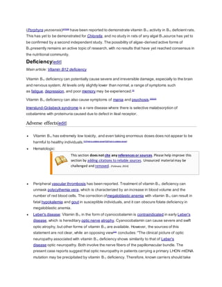 (Porphyra yezoensis)[27][28]
have been reported to demonstrate vitamin B12 activity in B12 deficient rats.
This has yet to be demonstrated for Chlorella, and no study in rats of any algal B12source has yet to
be confirmed by a second independent study. The possibility of algae-derived active forms of
B12presently remains an active topic of research, with no results that have yet reached consensus in
the nutritional community.
Deficiency[edit]
Main article: Vitamin B12 deficiency
Vitamin B12 deficiency can potentially cause severe and irreversible damage, especially to the brain
and nervous system. At levels only slightly lower than normal, a range of symptoms such
as fatigue, depression, and poor memory may be experienced.[2]
Vitamin B12 deficiency can also cause symptoms of mania and psychosis.[29][30]
Imerslund-Gräsbeck syndrome is a rare disease where there is selective malabsorption of
cobalamine with proteinuria caused due to defect in ileal receptor.
Adverse effects[edit]
 Vitamin B12 has extremely low toxicity, and even taking enormous doses does not appear to be
harmful to healthy individuals.[31][not in citation given][32][not in citation given]
 Hematologic:
This section does not cite any references or sources. Please help improve this
section by adding citations to reliable sources. Unsourced materialmay be
challenged and removed. (February 2014)
 Peripheral vascular thrombosis has been reported. Treatment of vitamin B12 deficiency can
unmask polycythemia vera, which is characterized by an increase in blood volume and the
number of red blood cells. The correction ofmegaloblastic anemia with vitamin B12 can result in
fatal hypokalemia and gout in susceptible individuals, and it can obscure folate deficiency in
megaloblastic anemia.
 Leber's disease: Vitamin B12 in the form of cyanocobalamin is contraindicated in early Leber's
disease, which is hereditary optic nerve atrophy. Cyanocobalamin can cause severe and swift
optic atrophy, but other forms of vitamin B12 are available. However, the sources of this
statement are not clear, while an opposing view[33]
concludes: "The clinical picture of optic
neuropathy associated with vitamin B12 deficiency shows similarity to that of Leber's
disease optic neuropathy. Both involve the nerve fibers of the papillomacular bundle. The
present case reports suggest that optic neuropathy in patients carrying a primary LHON mtDNA
mutation may be precipitated by vitamin B12 deficiency. Therefore, known carriers should take
 