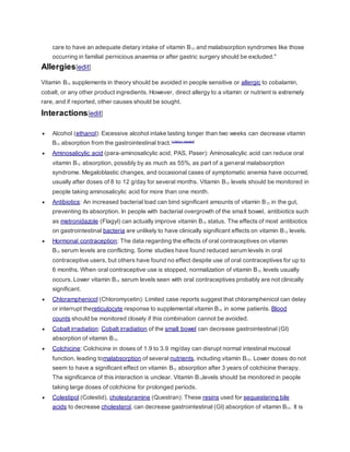 care to have an adequate dietary intake of vitamin B12 and malabsorption syndromes like those
occurring in familial pernicious anaemia or after gastric surgery should be excluded."
Allergies[edit]
Vitamin B12 supplements in theory should be avoided in people sensitive or allergic to cobalamin,
cobalt, or any other product ingredients. However, direct allergy to a vitamin or nutrient is extremely
rare, and if reported, other causes should be sought.
Interactions[edit]
 Alcohol (ethanol): Excessive alcohol intake lasting longer than two weeks can decrease vitamin
B12 absorption from the gastrointestinal tract.[citation needed]
 Aminosalicylic acid (para-aminosalicylic acid, PAS, Paser): Aminosalicylic acid can reduce oral
vitamin B12 absorption, possibly by as much as 55%, as part of a general malabsorption
syndrome. Megaloblastic changes, and occasional cases of symptomatic anemia have occurred,
usually after doses of 8 to 12 g/day for several months. Vitamin B12 levels should be monitored in
people taking aminosalicylic acid for more than one month.
 Antibiotics: An increased bacterial load can bind significant amounts of vitamin B12 in the gut,
preventing its absorption. In people with bacterial overgrowth of the small bowel, antibiotics such
as metronidazole (Flagyl) can actually improve vitamin B12 status. The effects of most antibiotics
on gastrointestinal bacteria are unlikely to have clinically significant effects on vitamin B12 levels.
 Hormonal contraception: The data regarding the effects of oral contraceptives on vitamin
B12 serum levels are conflicting. Some studies have found reduced serum levels in oral
contraceptive users, but others have found no effect despite use of oral contraceptives for up to
6 months. When oral contraceptive use is stopped, normalization of vitamin B12 levels usually
occurs. Lower vitamin B12 serum levels seen with oral contraceptives probably are not clinically
significant.
 Chloramphenicol (Chloromycetin): Limited case reports suggest that chloramphenicol can delay
or interrupt thereticulocyte response to supplemental vitamin B12 in some patients. Blood
counts should be monitored closely if this combination cannot be avoided.
 Cobalt irradiation: Cobalt irradiation of the small bowel can decrease gastrointestinal (GI)
absorption of vitamin B12.
 Colchicine: Colchicine in doses of 1.9 to 3.9 mg/day can disrupt normal intestinal mucosal
function, leading tomalabsorption of several nutrients, including vitamin B12. Lower doses do not
seem to have a significant effect on vitamin B12 absorption after 3 years of colchicine therapy.
The significance of this interaction is unclear. Vitamin B12levels should be monitored in people
taking large doses of colchicine for prolonged periods.
 Colestipol (Colestid), cholestyramine (Questran): These resins used for sequestering bile
acids to decrease cholesterol, can decrease gastrointestinal (GI) absorption of vitamin B12. It is
 