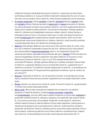 unlikely this interaction will deplete body stores of vitamin B12 unless there are other factors
contributing to deficiency. In a group of children treated with cholestyramine for up to 2.5 years,
there was not any change in serum vitamin B12 levels. Routine supplements are not necessary.
 H2-receptor antagonists: include cimetidine (Tagamet), famotidine (Pepcid), nizatidine (Axid),
and ranitidine (Zantac). Reduced secretion of gastric acid and pepsin produced by H2 blockers
can reduce absorption of protein-bound (dietary) vitamin B12, but not of supplemental vitamin B12.
Gastric acid is needed to release vitamin B12 from protein for absorption. Clinically significant
vitamin B12 deficiency and megaloblastic anemia are unlikely, unless H2 blocker therapy is
prolonged (2 years or more), or the person's diet is poor. It is also more likely if the person is
renderedachlorhydric(with complete absence of gastric acid secretion), which occurs more
frequently with proton pump inhibitors than H2 blockers. Vitamin B12 levels should be monitored
in people taking high doses of H2 blockers for prolonged periods.
 Metformin (Glucophage): Metformin may reduce serum folic acid and vitamin B12 levels. Long-
term use of metformin substantially increases the risk of B12 deficiency and (in those patients
who become deficient) hyperhomocysteinemia, which is "an independent risk factor for
cardiovascular disease, especially among individuals with type 2 diabetes."[34]
There are also rare
reports of megaloblastic anemia in people who have taken metformin for five years or more.
Reduced serum levels of vitamin B12 occur in up to 30% of people taking metformin
chronically.[35][36]
However, clinically significant deficiency is not likely to develop if dietary intake
of vitamin B12 is adequate. Deficiency can be corrected with vitamin B12 supplements even if
metformin is continued. The metformin-induced malabsorption of vitamin B12 is reversible by oral
calcium supplementation.[37]
The general clinical significance of metformin upon B12 levels is as
yet unknown.[38]
 Neomycin: Absorption of vitamin B12 can be reduced by neomycin, but prolonged use of large
doses is needed to induce pernicious anemia. Supplements are not usually needed with normal
doses.
 Nicotine: Nicotine can reduce serum vitamin B12 levels. The need for vitamin B12 supplementation
in smokers has not been adequately studied.
 Nitrous oxide: Nitrous oxide inactivates the cobalamin form of vitamin B12 by oxidation.
Symptoms of vitamin B12deficiency, including sensory neuropathy, myelopathy,
and encephalopathy, can occur within days or weeks of exposure to nitrous oxide anesthesia in
people with subclinical vitamin B12 deficiency. Symptoms are treated with high doses of vitamin
B12, but recovery can be slow and incomplete. People with normal vitamin B12 levels have
sufficient vitamin B12stores to make the effects of nitrous oxide insignificant, unless exposure is
repeated and prolonged (such as recreational use). Vitamin B12 levels should be checked in
people with risk factors for vitamin B12 deficiency prior to using nitrous oxide anesthesia. Chronic
nitrous oxide B12 poisoning (usually from use of nitrous oxide as a recreational drug), however,
may result in B12 functional deficiency even with normal measured blood levels of B12.[39]
 