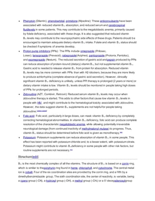  Phenytoin (Dilantin), phenobarbital, primidone (Mysoline): These anticonvulsants have been
associated with reduced vitamin B12 absorption, and reduced serum and cerebrospinal
fluidlevels in some patients. This may contribute to the megaloblastic anemia, primarily caused
by folate deficiency, associated with these drugs. It is also suggested that reduced vitamin
B12 levels may contribute to the neuropsychiatric side effects of these drugs. Patients should be
encouraged to maintain adequate dietary vitamin B12 intake. Folate and vitamin B12 status should
be checked if symptoms of anemia develop.
 Proton pump inhibitors (PPIs): The PPIs include omeprazole (Prilosec,
Losec), lansoprazole (Prevacid), rabeprazole(Aciphex), pantoprazole (Protonix, Pantoloc),
and esomeprazole (Nexium). The reduced secretion of gastric acid andpepsin produced by PPIs
can reduce absorption of protein-bound (dietary) vitamin B12, but not supplemental vitamin B12.
Gastric acid is needed to release vitamin B12 from protein for absorption. Reduced vitamin
B12 levels may be more common with PPIs than with H2-blockers, because they are more likely
to produce achlorhydria (complete absence of gastric acid secretion). However, clinically
significant vitamin B12 deficiency is unlikely, unless PPI therapy is prolonged (2 years or more) or
dietary vitamin intake is low. Vitamin B12 levels should be monitored in people taking high doses
of PPIs for prolonged periods.
 Zidovudine (AZT, Combivir, Retrovir): Reduced serum vitamin B12 levels may occur when
zidovudine therapy is started. This adds to other factors that cause low vitamin B12 levels in
people with HIV, and might contribute to the hematological toxicity associated with zidovudine.
However, the data suggest vitamin B12 supplements are not helpful for people taking
zidovudine.[citation needed]
 Folic acid: Folic acid, particularly in large doses, can mask vitamin B12 deficiency by completely
correcting hematological abnormalities. In vitamin B12 deficiency, folic acid can produce complete
resolution of the characteristic megaloblastic anemia, while allowing potentially irreversible
neurological damage (from continued inactivity of methylmalonyl mutase) to progress. Thus,
vitamin B12 status should be determined before folic acid is given as monotherapy.[40]
 Potassium: Potassium supplements can reduce absorption of vitamin B12 in some people. This
effect has been reported with potassium chloride and, to a lesser extent, with potassium citrate.
Potassium might contribute to vitamin B12deficiency in some people with other risk factors, but
routine supplements are not necessary.[41]
Structure[edit]
B12 is the most chemically complex of all the vitamins. The structure of B12 is based on a corrin ring,
which is similar to theporphyrin ring found in heme, chlorophyll, and cytochrome. The central metal
ion is cobalt. Four of the six coordination sites are provided by the corrin ring, and a fifth by a
dimethylbenzimidazole group. The sixth coordination site, the center of reactivity, is variable, being
a cyano group (-CN), a hydroxyl group (-OH), a methyl group (-CH3) or a 5'-deoxyadenosylgroup
 