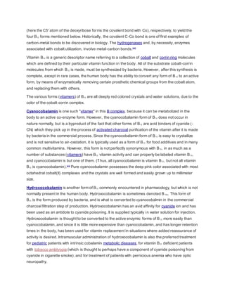 (here the C5' atom of the deoxyribose forms the covalent bond with Co), respectively, to yield the
four B12 forms mentioned below. Historically, the covalent C-Co bond is one of first examples of
carbon-metal bonds to be discovered in biology. The hydrogenases and, by necessity, enzymes
associated with cobalt utilization, involve metal-carbon bonds.[42]
Vitamin B12 is a generic descriptor name referring to a collection of cobalt and corrin ring molecules
which are defined by their particular vitamin function in the body. All of the substrate cobalt-corrin
molecules from which B12 is made, must be synthesized by bacteria. However, after this synthesis is
complete, except in rare cases, the human body has the ability to convert any form of B12 to an active
form, by means of enzymatically removing certain prosthetic chemical groups from the cobalt atom,
and replacing them with others.
The various forms (vitamers) of B12 are all deeply red colored crystals and water solutions, due to the
color of the cobalt-corrin complex.
Cyanocobalamin is one such "vitamer" in this B complex, because it can be metabolized in the
body to an active co-enzyme form. However, the cyanocobalamin form of B12 does not occur in
nature normally, but is a byproduct of the fact that other forms of B12 are avid binders of cyanide (-
CN) which they pick up in the process of activated charcoal purification of the vitamin after it is made
by bacteria in the commercial process. Since the cyanocobalamin form of B12 is easy to crystallize
and is not sensitive to air-oxidation, it is typically used as a form of B12 for food additives and in many
common multivitamins. However, this form is not perfectly synonymous with B12, in as much as a
number of substances (vitamers) have B12 vitamin activity and can properly be labeled vitamin B12,
and cyanocobalamin is but one of them. (Thus, all cyanocobalamin is vitamin B12, but not all vitamin
B12 is cyanocobalamin).[43]
Pure cyanocobalamin possesses the deep pink color associated with most
octahedral cobalt(II) complexes and the crystals are well formed and easily grown up to millimeter
size.
Hydroxocobalamin is another form of B12 commonly encountered in pharmacology, but which is not
normally present in the human body. Hydroxocobalamin is sometimes denoted B12a. This form of
B12 is the form produced by bacteria, and is what is converted to cyanocobalmin in the commercial
charcoal filtration step of production. Hydroxocobalamin has an avid affinity for cyanide ion and has
been used as an antidote to cyanide poisoning. It is supplied typically in water solution for injection.
Hydroxocobalamin is thought to be converted to the active enzymic forms of B12 more easily than
cyanocobalamin, and since it is little more expensive than cyanocobalamin, and has longer retention
times in the body, has been used for vitamin replacement in situations where added reassurance of
activity is desired. Intramuscular administration of hydroxocobalamin is also the preferred treatment
for pediatric patients with intrinsic cobalamin metabolic diseases, for vitamin B12 deficient patients
with tobacco amblyopia (which is thought to perhaps have a component of cyanide poisoning from
cyanide in cigarette smoke); and for treatment of patients with pernicious anemia who have optic
neuropathy.
 