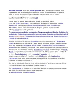 Adenosylcobalamin (adoB12) and methylcobalamin (MeB12) are the two enzymatically active
cofactor forms of B12 that naturally occur in the body. Most of the body's reserves are stored as
adoB12 in the liver. These are converted to the other methylcobalamin form as needed.
Synthesis and industrial production[edit]
Neither plants nor animals are independently capable of constructing vitamin
B12.[44]
Only bacteria and archaea[45]
have the enzymes required for its biosynthesis. The total
synthesis of B12 was reported by Robert Burns Woodward[46]
and Albert Eschenmoser in
1972,[47][48]
and remains one of the classic feats of organic synthesis. Species from the
following generaare known to synthesize
B12: Acetobacterium, Aerobacter, Agrobacterium, Alcaligenes, Azotobacter, Bacillus, Clostridium,Cor
ynebacterium, Flavobacterium, Lactobacillus, Micromonospora, Mycobacterium, Nocardia, Propionib
acterium,Protaminobacter, Proteus, Pseudomonas, Rhizobium, Salmonella, Serratia, Streptomyces,
Streptococcus andXanthomonas.
Industrial production of B12 is through fermentation of selected microorganisms.[49]
Streptomyces
griseus, a bacterium once thought to be a yeast, was the commercial source of vitamin B12 for many
years.[50][51]
The species Pseudomonas denitrificans and Propionibacterium freudenreichii subsp.
shermanii are more commonly used today.[52]
These are frequently grown under special conditions to
enhance yield, and at least one company, Rhône-Poulenc of France, which has merged into Sanofi-
Aventis, used genetically engineered versions of one or both of these species. Since a number of
species of Propionibacterium produce no exotoxins or endotoxins and
are generally regarded as safe (have been grantedGRAS status) by the Food and Drug
Administration of the United States, they are presently the FDA-preferred bacterial fermentation
organisms for vitamin B12 production.[53]
The total world production of vitamin B12, by four companies (the French Sanofi-Aventis and three
Chinese companies) is said to have been 35 tonnes in 2008.[54]
See cyanocobalamin for discussion of the chemical preparation of reduced-cobalt vitamin analogs
and preparation of physiological forms of the vitamin such
as adenosylcobalamin and methylcobalamin.
 