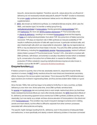 tissue B12 stores become depleted. Therefore, serum B12 values above the cut-off point of
deficiency do not necessarily indicate adequate B12status[21]
The MUT function is necessary
for proper myelin synthesis (see mechanism below) and is not affected by folate
supplementation.
2. MTR, also known as methionine synthase, is a methyltransferase enzyme, which uses the
MeB12 and reaction type 2 to transfer a methyl group from 5-
methyltetrahydrofolate to homocysteine, thereby generating tetrahydrofolate(THF)
and methionine (for more see MTR's reaction mechanism).[57]
This functionality is lost
in vitamin B12deficiency, resulting in an increased homocysteine level and the trapping
of folate as 5-methyl-tetrahydrofolate, from which THF (the active form of folate) cannot be
recovered. THF plays an important role in DNA synthesis so reduced availability of THF
results in ineffective production of cells with rapid turnover, in particular red blood cells, and
also intestinal wall cells which are responsible for absorption. THF may be regenerated via
MTR or may be obtained from fresh folate in the diet. Thus all of the DNA synthetic effects of
B12 deficiency, including the megaloblastic anemia ofpernicious anemia, resolve if sufficient
dietary folate is present.[40]
Thus the best-known "function" of B12 (that which is involved with
DNA synthesis, cell-division, and anemia) is actually a facultative function which is mediated
by B12-conservation of an active form of folate which is needed for efficient DNA
production.[58]
Other cobalamin-requiring methyltransferase enzymes are also known in
bacteria, such as Me-H4-MPT, coenzyme M methyl transferase.
Enzyme function[edit]
If folate is present in quantity, then of the two absolutely vitamin B12-dependent enzyme-family
reactions in humans, theMUT-family reactions show the most direct and characteristic secondary
effects, focusing on the nervous system (see below). This is because the MTR (methyltransferase-
type) reactions are involved in regenerating folate, and thus are less evident when folate is in good
supply.
Since the late 1990s, folic acid has begun to be added to fortify flour in many countries, so folate
deficiency is now more rare. At the same time, since DNA synthetic-sensitive tests
for anemia and erythrocyte size are routinely done in even simple medical test clinics (so that these
folate-mediated biochemical effects are more often directly detected), the MTR-dependent effects of
B12 deficiency are becoming apparent not as anemia due to DNA-synthetic problems (as they were
classically), but now mainly as a simple and less obvious elevation of homocysteine in the blood and
urine (homocysteinuria). This condition may result in long term damage to arteries and in clotting
(stroke and heart attack), but this effect is difficult to separate from other common processes
associated with atherosclerosis and aging.
The specific myelin damage resulting from B12 deficiency, even in the presence of adequate folate
and methionine, is more specifically and clearly a vitamin deficiency problem. It has been connected
 