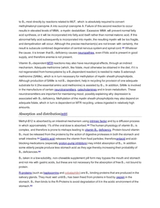to B12 most directly by reactions related to MUT, which is absolutely required to convert
methylmalonyl coenzyme A into succinyl coenzyme A. Failure of this second reaction to occur
results in elevated levels of MMA, a myelin destabilizer. Excessive MMA will prevent normal fatty
acid synthesis, or it will be incorporated into fatty acid itself rather than normal malonic acid. If this
abnormal fatty acid subsequently is incorporated into myelin, the resulting myelin will be too fragile,
and demyelination will occur. Although the precise mechanism(s) are not known with certainty, the
result is subacute combined degeneration of central nervous system and spinal cord.[59]
Whatever
the cause, it is known that B12 deficiency causes neuropathies, even if folic acid is present in good
supply, and therefore anemia is not present.
Vitamin B12-dependent MTR reactions may also have neurological effects, through an indirect
mechanism. Adequate methionine (which, like folate, must otherwise be obtained in the diet, if it is
not regenerated from homocysteine by a B12dependent reaction) is needed to make S-adenosyl-
methionine (SAMe), which is in turn necessary for methylation of myelin sheath phospholipids.
Although production of SAMe is not B12 dependent, help in recycling for provision of one adequate
substrate for it (the essential amino acid methionine) is assisted by B12. In addition, SAMe is involved
in the manufacture of certain neurotransmitters, catecholamines and in brain metabolism. These
neurotransmitters are important for maintaining mood, possibly explaining why depression is
associated with B12 deficiency. Methylation of the myelin sheath phospholipids may also depend on
adequate folate, which in turn is dependent on MTR recycling, unless ingested in relatively high
amounts.
Absorption and distribution[edit]
Methyl-B12 is absorbed by an intestinal mechanism using intrinsic factor and by a diffusion process
in which approximately 1% of the oral dose is absorbed.[60]
The human physiology of vitamin B12 is
complex, and therefore is prone to mishaps leading to vitamin B12 deficiency. Protein-bound vitamin
B12 must be released from the proteins by the action of digestive proteases in both the stomach and
small intestine.[61]
Gastric acid releases the vitamin from food particles; thereforeantacid and acid-
blocking medications (especially proton-pump inhibitors) may inhibit absorption of B12. In addition
some elderly people produce less stomach acid as they age thereby increasing their probability of
B12 deficiencies.[62]
B12 taken in a low-solubility, non-chewable supplement pill form may bypass the mouth and stomach
and not mix with gastric acids, but these are not necessary for the absorption of free B12 not bound to
protein.
R-proteins (such as haptocorrins and cobalaphilin) are B12 binding proteins that are produced in the
salivary glands. They must wait until B12 has been freed from proteins in food by pepsin in the
stomach. B12 then binds to the R-Proteins to avoid degradation of it in the acidic environment of the
stomach.[63]
 