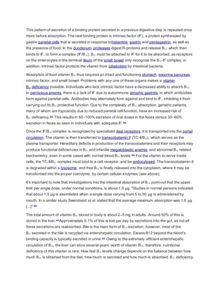 This pattern of secretion of a binding protein secreted in a previous digestive step is repeated once
more before absorption. The next binding protein is intrinsic factor (IF), a protein synthesized by
gastric parietal cells that is secreted in response tohistamine, gastrin and pentagastrin, as well as
the presence of food. In the duodenum, proteases digest R-proteins and release B12, which then
binds to IF, to form a complex (IF/B12). B12 must be attached to IF for it to be absorbed, as receptors
on the enterocytes in the terminal ileum of the small bowel only recognize the B12-IF complex; in
addition, intrinsic factor protects the vitamin from catabolism by intestinal bacteria.
Absorption of food vitamin B12 thus requires an intact and functioning stomach, exocrine pancreas,
intrinsic factor, and small bowel. Problems with any one of these organs makes a vitamin
B12 deficiency possible. Individuals who lack intrinsic factor have a decreased ability to absorb B12.
In pernicious anemia, there is a lack of IF due to autoimmune atrophic gastritis, in which antibodies
form against parietal cells. Antibodies may alternately form against and bind to IF, inhibiting it from
carrying out its B12 protective function. Due to the complexity of B12 absorption, geriatric patients,
many of whom are hypoacidic due to reduced parietal cell function, have an increased risk of
B12 deficiency.[64]
This results in 80–100% excretion of oral doses in the feces versus 30–60%
excretion in feces as seen in individuals with adequate IF.[64]
Once the IF/B12 complex is recognized by specialized ileal receptors, it is transported into the portal
circulation. The vitamin is then transferred to transcobalamin II (TC-II/B12), which serves as the
plasma transporter. Hereditary defects in production of the transcobalamins and their receptors may
produce functional deficiencies in B12 and infantile megaloblastic anemia, and abnormal B12 related
biochemistry, even in some cases with normal blood B12 levels.[65]
For the vitamin to serve inside
cells, the TC-II/B12 complex must bind to a cell receptor, and be endocytosed. The transcobalamin-II
is degraded within a lysosome, and free B12 is finally released into the cytoplasm, where it may be
transformed into the proper coenzyme, by certain cellular enzymes (see above).
It's important to note that investigations into the intestinal absorption of B12 point out that the upper
limit per single dose, under normal conditions, is about 1.5 µg: "Studies in normal persons indicated
that about 1.5 µg is assimilated when a single dose varying from 5 to 50 µg is administered by
mouth. In a similar study Swendseid et al. stated that the average maximum absorption was 1.6 µg
[...]" [66]
The total amount of vitamin B12 stored in body is about 2–5 mg in adults. Around 50% of this is
stored in the liver.[21]
Approximately 0.1% of this is lost per day by secretions into the gut, as not all
these secretions are reabsorbed. Bile is the main form of B12 excretion; however, most of the
B12 secreted in the bile is recycled via enterohepatic circulation. Excess B12 beyond the blood's
binding capacity is typically excreted in urine.[21]
Owing to the extremely efficient enterohepatic
circulation of B12, the liver can store several years’ worth of vitamin B12; therefore, nutritional
deficiency of this vitamin is rare. How fast B12 levels change depends on the balance between how
much B12 is obtained from the diet, how much is secreted and how much is absorbed. B12 deficiency
 