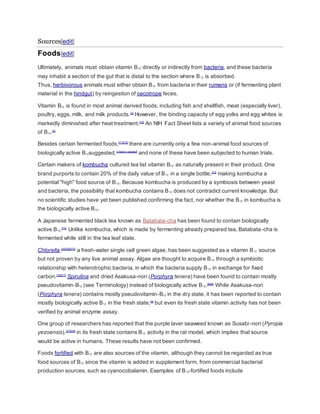 Sources[edit]
Foods[edit]
Ultimately, animals must obtain vitamin B12 directly or indirectly from bacteria, and these bacteria
may inhabit a section of the gut that is distal to the section where B12 is absorbed.
Thus, herbivorous animals must either obtain B12 from bacteria in their rumens or (if fermenting plant
material in the hindgut) by reingestion of cecotrope feces.
Vitamin B12 is found in most animal derived foods, including fish and shellfish, meat (especially liver),
poultry, eggs, milk, and milk products.[2]
However, the binding capacity of egg yolks and egg whites is
markedly diminished after heat treatment.[70]
An NIH Fact Sheet lists a variety of animal food sources
of B12.[2]
Besides certain fermented foods,[71][72]
there are currently only a few non-animal food sources of
biologically active B12suggested,[citation needed]
and none of these have been subjected to human trials.
Certain makers of kombucha cultured tea list vitamin B12 as naturally present in their product. One
brand purports to contain 20% of the daily value of B12 in a single bottle,[73]
making kombucha a
potential "high" food source of B12. Because kombucha is produced by a symbiosis between yeast
and bacteria, the possibility that kombucha contains B12 does not contradict current knowledge. But
no scientific studies have yet been published confirming the fact, nor whether the B12 in kombucha is
the biologically active B12.
A Japanese fermented black tea known as Batabata-cha has been found to contain biologically
active B12.[74]
Unlike kombucha, which is made by fermenting already prepared tea, Batabata-cha is
fermented while still in the tea leaf state.
Chlorella,[25][26][75]
a fresh-water single cell green algae, has been suggested as a vitamin B12 source
but not proven by any live animal assay. Algae are thought to acquire B12 through a symbiotic
relationship with heterotrophic bacteria, in which the bacteria supply B12 in exchange for fixed
carbon.[76][77]
Spirulina and dried Asakusa-nori (Porphyra tenera) have been found to contain mostly
pseudovitamin-B12 (see Terminology) instead of biologically active B12.[8][9]
While Asakusa-nori
(Porphyra tenera) contains mostly pseudovitamin-B12 in the dry state, it has been reported to contain
mostly biologically active B12 in the fresh state,[9]
but even its fresh state vitamin activity has not been
verified by animal enzyme assay.
One group of researchers has reported that the purple laver seaweed known as Susabi-nori (Pyropia
yezoensis).[27][28]
in its fresh state contains B12 activity in the rat model, which implies that source
would be active in humans. These results have not been confirmed.
Foods fortified with B12 are also sources of the vitamin, although they cannot be regarded as true
food sources of B12 since the vitamin is added in supplement form, from commercial bacterial
production sources, such as cyanocobalamin. Examples of B12-fortified foods include
 