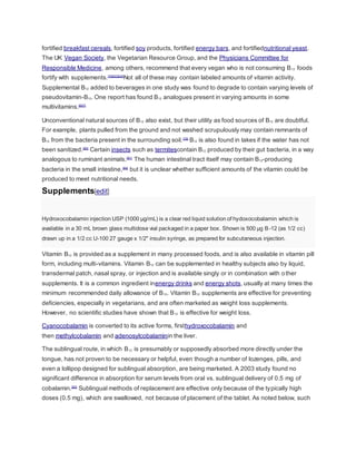 fortified breakfast cereals, fortified soy products, fortified energy bars, and fortifiednutritional yeast.
The UK Vegan Society, the Vegetarian Resource Group, and the Physicians Committee for
Responsible Medicine, among others, recommend that every vegan who is not consuming B12 foods
fortify with supplements.[78][23][24]
Not all of these may contain labeled amounts of vitamin activity.
Supplemental B12 added to beverages in one study was found to degrade to contain varying levels of
pseudovitamin-B12. One report has found B12 analogues present in varying amounts in some
multivitamins.[6][7]
Unconventional natural sources of B12 also exist, but their utility as food sources of B12 are doubtful.
For example, plants pulled from the ground and not washed scrupulously may contain remnants of
B12 from the bacteria present in the surrounding soil.[79]
B12 is also found in lakes if the water has not
been sanitized.[80]
Certain insects such as termitescontain B12 produced by their gut bacteria, in a way
analogous to ruminant animals.[81]
The human intestinal tract itself may contain B12-producing
bacteria in the small intestine,[82]
but it is unclear whether sufficient amounts of the vitamin could be
produced to meet nutritional needs.
Supplements[edit]
Hydroxocobalamin injection USP (1000 µg/mL) is a clear red liquid solution of hydoxocobalamin which is
available in a 30 mL brown glass multidose vial packaged in a paper box. Shown is 500 µg B-12 (as 1/2 cc)
drawn up in a 1/2 cc U-100 27 gauge x 1/2" insulin syringe, as prepared for subcutaneous injection.
Vitamin B12 is provided as a supplement in many processed foods, and is also available in vitamin pill
form, including multi-vitamins. Vitamin B12 can be supplemented in healthy subjects also by liquid,
transdermal patch, nasal spray, or injection and is available singly or in combination with other
supplements. It is a common ingredient inenergy drinks and energy shots, usually at many times the
minimum recommended daily allowance of B12. Vitamin B12 supplements are effective for preventing
deficiencies, especially in vegetarians, and are often marketed as weight loss supplements.
However, no scientific studies have shown that B12 is effective for weight loss.
Cyanocobalamin is converted to its active forms, firsthydroxocobalamin and
then methylcobalamin and adenosylcobalaminin the liver.
The sublingual route, in which B12 is presumably or supposedly absorbed more directly under the
tongue, has not proven to be necessary or helpful, even though a number of lozenges, pills, and
even a lollipop designed for sublingual absorption, are being marketed. A 2003 study found no
significant difference in absorption for serum levels from oral vs. sublingual delivery of 0.5 mg of
cobalamin.[83]
Sublingual methods of replacement are effective only because of the typically high
doses (0.5 mg), which are swallowed, not because of placement of the tablet. As noted below, such
 