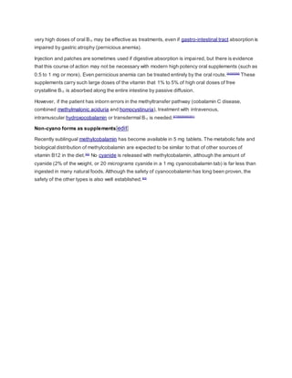 very high doses of oral B12 may be effective as treatments, even if gastro-intestinal tract absorption is
impaired by gastric atrophy (pernicious anemia).
Injection and patches are sometimes used if digestive absorption is impaired, but there is evidence
that this course of action may not be necessary with modern high potency oral supplements (such as
0.5 to 1 mg or more). Even pernicious anemia can be treated entirely by the oral route.[84][85][86]
These
supplements carry such large doses of the vitamin that 1% to 5% of high oral doses of free
crystalline B12 is absorbed along the entire intestine by passive diffusion.
However, if the patient has inborn errors in the methyltransfer pathway (cobalamin C disease,
combined methylmalonic aciduria and homocystinuria), treatment with intravenous,
intramuscular hydroxocobalamin or transdermal B12 is needed.[87][88][89][90][91]
Non-cyano forms as supplements[edit]
Recently sublingual methylcobalamin has become available in 5 mg tablets. The metabolic fate and
biological distribution of methylcobalamin are expected to be similar to that of other sources of
vitamin B12 in the diet.[92]
No cyanide is released with methylcobalamin, although the amount of
cyanide (2% of the weight, or 20 micrograms cyanide in a 1 mg cyanocobalamin tab) is far less than
ingested in many natural foods. Although the safety of cyanocobalamin has long been proven, the
safety of the other types is also well established.[93]
 