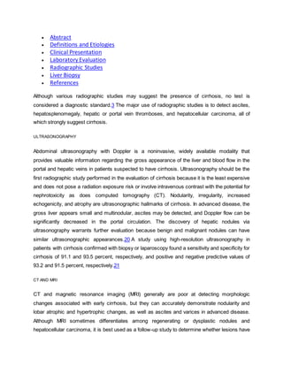  Abstract
 Definitions and Etiologies
 Clinical Presentation
 Laboratory Evaluation
 Radiographic Studies
 Liver Biopsy
 References
Although various radiographic studies may suggest the presence of cirrhosis, no test is
considered a diagnostic standard.3 The major use of radiographic studies is to detect ascites,
hepatosplenomegaly, hepatic or portal vein thromboses, and hepatocellular carcinoma, all of
which strongly suggest cirrhosis.
ULTRASONOGRAPHY
Abdominal ultrasonography with Doppler is a noninvasive, widely available modality that
provides valuable information regarding the gross appearance of the liver and blood flow in the
portal and hepatic veins in patients suspected to have cirrhosis. Ultrasonography should be the
first radiographic study performed in the evaluation of cirrhosis because it is the least expensive
and does not pose a radiation exposure risk or involve intravenous contrast with the potential for
nephrotoxicity as does computed tomography (CT). Nodularity, irregularity, increased
echogenicity, and atrophy are ultrasonographic hallmarks of cirrhosis. In advanced disease, the
gross liver appears small and multinodular, ascites may be detected, and Doppler flow can be
significantly decreased in the portal circulation. The discovery of hepatic nodules via
ultrasonography warrants further evaluation because benign and malignant nodules can have
similar ultrasonographic appearances.20 A study using high-resolution ultrasonography in
patients with cirrhosis confirmed with biopsy or laparoscopy found a sensitivity and specificity for
cirrhosis of 91.1 and 93.5 percent, respectively, and positive and negative predictive values of
93.2 and 91.5 percent, respectively.21
CT AND MRI
CT and magnetic resonance imaging (MRI) generally are poor at detecting morphologic
changes associated with early cirrhosis, but they can accurately demonstrate nodularity and
lobar atrophic and hypertrophic changes, as well as ascites and varices in advanced disease.
Although MRI sometimes differentiates among regenerating or dysplastic nodules and
hepatocellular carcinoma, it is best used as a follow-up study to determine whether lesions have
 