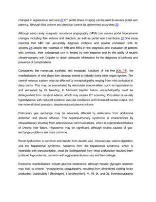changed in appearance and size.20 CT portal phase imaging can be used to assess portal vein
patency, although flow volume and direction cannot be determined accurately.22
Although used rarely, magnetic resonance angiography (MRA) can assess portal hypertensive
changes including flow volume and direction, as well as portal vein thrombosis.22 One study
reported that MRI can accurately diagnose cirrhosis and provide correlation with its
severity.23 Despite the potential of MRI and MRA in the diagnosis and evaluation of patients
with cirrhosis, their widespread use is limited by their expense and by the ability of routine
ultrasonography with Doppler to obtain adequate information for the diagnosis of cirrhosis and
presence of complications.
Considering the numerous synthetic and metabolic functions of the liver (Ch. 17), the
manifestations of end-stage liver disease extend to virtually every other organ system. The
central nervous system may be affected by encephalopathy ranging from mild confusion to
deep coma. This may be exacerbated by electrolyte abnormalities, such as hyponatremia,
and worsened by GI bleeding. In fulminant hepatic failure, encephalopathy must be
distinguished from cerebral edema, which may require CT scanning. Circulation is usually
hyperdynamic with reduced systemic vascular resistance and increased cardiac output, and
low–normal blood pressure, despite reduced plasma volume.
Pulmonary gas exchange may be adversely affected by atelectasis from abdominal
distention and pleural effusion. The hepatopulmonary syndrome is characterized by
intrapulmonary shunting from arteriovenous communications, which is a generalized feature
of chronic liver failure. Hypoxemia may be significant, although routine causes of gas-
exchange problems are more common.
Renal dysfunction is common and results from diuretic use, intravascular volume depletion,
and the hepatorenal syndrome. Azotemia from the hepatorenal syndrome, which is
reversible with transplantation, must be distinguished from renal dysfunction resulting from
profound hypovolemia, common with aggressive diuretic use and hemorrhage.
Endocrine manifestations include glucose intolerance, although hepatic glycogen depletion
may lead to chronic hypoglycemia; coagulopathy, resulting from diminished clotting factor
production (particularly I [fibrinogen], II [prothrombin], V, VII, IX, and X); thrombocytopenia
 