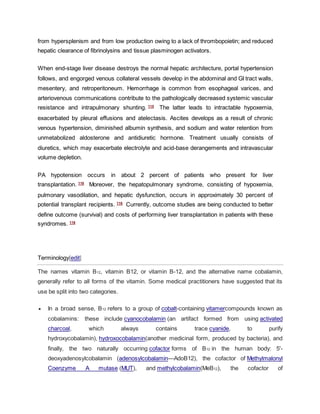 from hypersplenism and from low production owing to a lack of thrombopoietin; and reduced
hepatic clearance of fibrinolysins and tissue plasminogen activators.
When end-stage liver disease destroys the normal hepatic architecture, portal hypertension
follows, and engorged venous collateral vessels develop in the abdominal and GI tract walls,
mesentery, and retroperitoneum. Hemorrhage is common from esophageal varices, and
arteriovenous communications contribute to the pathologically decreased systemic vascular
resistance and intrapulmonary shunting. 115
The latter leads to intractable hypoxemia,
exacerbated by pleural effusions and atelectasis. Ascites develops as a result of chronic
venous hypertension, diminished albumin synthesis, and sodium and water retention from
unmetabolized aldosterone and antidiuretic hormone. Treatment usually consists of
diuretics, which may exacerbate electrolyte and acid-base derangements and intravascular
volume depletion.
PA hypotension occurs in about 2 percent of patients who present for liver
transplantation. 116
Moreover, the hepatopulmonary syndrome, consisting of hypoxemia,
pulmonary vasodilation, and hepatic dysfunction, occurs in approximately 30 percent of
potential transplant recipients. 116
Currently, outcome studies are being conducted to better
define outcome (survival) and costs of performing liver transplantation in patients with these
syndromes. 116
Terminology[edit]
The names vitamin B12, vitamin B12, or vitamin B-12, and the alternative name cobalamin,
generally refer to all forms of the vitamin. Some medical practitioners have suggested that its
use be split into two categories.
 In a broad sense, B12 refers to a group of cobalt-containing vitamercompounds known as
cobalamins: these include cyanocobalamin (an artifact formed from using activated
charcoal, which always contains trace cyanide, to purify
hydroxycobalamin), hydroxocobalamin(another medicinal form, produced by bacteria), and
finally, the two naturally occurring cofactor forms of B12 in the human body: 5'-
deoxyadenosylcobalamin (adenosylcobalamin—AdoB12), the cofactor of Methylmalonyl
Coenzyme A mutase (MUT), and methylcobalamin(MeB12), the cofactor of
 