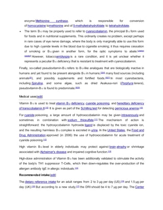 enzyme Methionine synthase, which is responsible for conversion
of homocysteine tomethionine and of 5-methyltetrahydrofolate to tetrahydrofolate.
 The term B12 may be properly used to refer to cyanocobalamin, the principal B12 form used
for foods and in nutritional supplements. This ordinarily creates no problem, except perhaps
in rare cases of eye nerve damage, where the body is only marginally able to use this form
due to high cyanide levels in the blood due to cigarette smoking; it thus requires cessation
of smoking or B12 given in another form, for the optic symptoms to abate.[citation
needed]
However, tobaccoamblyopia is a rare condition, and it is yet unclear whether it
represents a peculiar B12 deficiency that is resistant to treatment with cyanocobalamin.
Finally, so-called pseudovitamin-B12 refers to B12-like analogues that are biologically inactive in
humans and yet found to be present alongside B12 in humans,[3][4]
many food sources (including
animals[5]
), and possibly supplements and fortified foods.[6][7]
In most cyanobacteria,
including Spirulina, and some algae, such as dried Asakusa-nori (Porphyra tenera),
pseudovitamin-B12 is found to predominate.[8][9]
Medical uses[edit]
Vitamin B12 is used to treat vitamin B12 deficiency, cyanide poisoning, and hereditary deficiency
of transcobalamin II.[10]
It is given as part of the Schilling test for detecting pernicious anemia.[10]
For cyanide poisoning, a large amount of hydroxocobalamin may be given intravenously and
sometimes in combination with sodium thiosulfate.[11]
The mechanism of action is
straightforward: the hydroxycobalamin hydroxide ligand is displaced by the toxic cyanide ion,
and the resulting harmless B12 complex is excreted in urine. In the United States, the Food and
Drug Administration approved (in 2006) the use of hydroxocobalamin for acute treatment of
cyanide poisoning.[12]
High vitamin B12 level in elderly individuals may protect against brain atrophy or shrinkage
associated with Alzheimer's disease and impaired cognitive function.[13]
High-dose administration of Vitamin B12 has been additionally validated to stimulate the activity
of the body's TH1 suppressor T-Cells, which then down-regulates the over-production of the
allergen antibody IgE in allergic individuals.[14]
Recommended intake[edit]
The dietary reference intake for an adult ranges from 2 to 3 µg per day (US),[15]
and 1.5 µg per
day (UK).[16]
But according to a new study,[17]
the DRI should be 4 to 7 µg per day. The Center
 