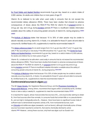 for Food Safety and Applied Nutrition recommends 6 µg per day, based on a caloric intake of
2,000 calories, for adults and children four or more years of age.[18]
Vitamin B12 is believed to be safe when used orally in amounts that do not exceed the
recommended dietary allowance (RDA). There have been studies that showed no adverse
consequences of doses above the RDA.[19]
The RDA for vitamin B12 in pregnant women is
2.6 µg per day and 2.8 µg during lactation periods.[20]
There is insufficient reliable information
available about the safety of consuming greater amounts of vitamin B12 during pregnancy.[citation
needed]
The Institute of Medicine states that because 10 to 30% of older people may be unable to
absorb naturally occurring vitamin B12 in foods, it is advisable for those 51 years old and older to
consume B12-fortified foods or B12 supplements to meet the recommended intake.[21]
The dietary reference intake for an adult ranges from 2 to 3 µg per day (US),[15]
and 1.5 µg per day
(UK).[16]
But according to a new study,[17]
the DRI should be 4 to 7 µg per day. The Center for Food
Safety and Applied Nutrition recommends 6 µg per day, based on a caloric intake of 2,000 calories,
for adults and children four or more years of age.[18]
Vitamin B12 is believed to be safe when used orally in amounts that do not exceed the recommended
dietary allowance (RDA). There have been studies that showed no adverse consequences of doses
above the RDA.[19]
The RDA for vitamin B12 in pregnant women is 2.6 µg per day and 2.8 µg
during lactation periods.[20]
There is insufficient reliable information available about the safety of
consuming greater amounts of vitamin B12 during pregnancy.[citation needed]
The Institute of Medicine states that because 10 to 30% of older people may be unable to absorb
naturally occurring vitamin B12 in foods, it is advisable for those 51 years old and older to consume
B12-fortified foods or B12 supplements to meet the recommended intake.[21]
Controversialsourcesin algae[edit]
The UK Vegan Society, the Vegetarian Resource Group, and the Physicians Committee for
Responsible Medicine, among others, recommend that vegans either consistently eat B12-fortified
foods or take a daily or weekly B12 supplement to meet the recommended intake.[22][23][24]
It is important for vegans, whose food provides few sources of B12, and anyone else wishing to obtain
B12 from food sources other than animals, to consume foods that contain little or no pseudovitamin-
B12 and are high in biologically active B12. However, there have been no significant human trials of
sufficient size to demonstrate enzymatic activity of B12 from nonbacterial sources, such
as Chlorella and edible sea algae (seaweeds, such as lavers), although chemically some of these
sources have been reported to contain B12 that seems chemically identical to active
vitamin.[25][26]
However, among these sources, only fresh sea algae such as Susabi-nori
 