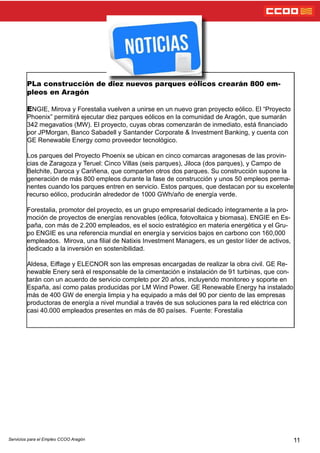 11Servicios para el Empleo CCOO Aragón
PLa construcción de diez nuevos parques eólicos crearán 800 em-
pleos en Aragón
ENGIE, Mirova y Forestalia vuelven a unirse en un nuevo gran proyecto eólico. El “Proyecto
Phoenix” permitirá ejecutar diez parques eólicos en la comunidad de Aragón, que sumarán
342 megavatios (MW). El proyecto, cuyas obras comenzarán de inmediato, está nanciado
por JPMorgan, Banco Sabadell y Santander Corporate & Investment Banking, y cuenta con
GE Renewable Energy como proveedor tecnológico.
Los parques del Proyecto Phoenix se ubican en cinco comarcas aragonesas de las provin-
cias de Zaragoza y Teruel: Cinco Villas (seis parques), Jiloca (dos parques), y Campo de
Belchite, Daroca y Cariñena, que comparten otros dos parques. Su construcción supone la
generación de más 800 empleos durante la fase de construcción y unos 50 empleos perma-
nentes cuando los parques entren en servicio. Estos parques, que destacan por su excelente
recurso eólico, producirán alrededor de 1000 GWh/año de energía verde.
Forestalia, promotor del proyecto, es un grupo empresarial dedicado íntegramente a la pro-
moción de proyectos de energías renovables (eólica, fotovoltaica y biomasa). ENGIE en Es-
paña, con más de 2.200 empleados, es el socio estratégico en materia energética y el Gru-
po ENGIE es una referencia mundial en energía y servicios bajos en carbono con 160,000
empleados. Mirova, una lial de Natixis Investment Managers, es un gestor líder de activos,
dedicado a la inversión en sostenibilidad.
Aldesa, Eiffage y ELECNOR son las empresas encargadas de realizar la obra civil. GE Re-
newable Enery será el responsable de la cimentación e instalación de 91 turbinas, que con-
tarán con un acuerdo de servicio completo por 20 años, incluyendo monitoreo y soporte en
España, así como palas producidas por LM Wind Power. GE Renewable Energy ha instalado
más de 400 GW de energía limpia y ha equipado a más del 90 por ciento de las empresas
productoras de energía a nivel mundial a través de sus soluciones para la red eléctrica con
casi 40.000 empleados presentes en más de 80 países. Fuente: Forestalia
 