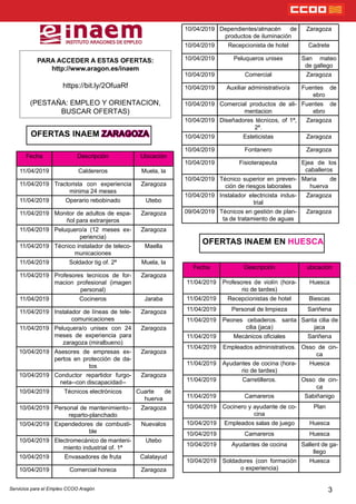 OFERTAS INAEM ZARAGOZA
PARA ACCEDER A ESTAS OFERTAS:
http://www.aragon.es/inaem
https://bit.ly/2OfuaRf
(PESTAÑA: EMPLEO Y ORIENTACION,
BUSCAR OFERTAS)
3
OFERTAS INAEM EN HUESCA
Fecha Descripción Ubicación
11/04/2019 Caldereros Muela, la
11/04/2019 Tractorista con experiencia
minima 24 meses
Zaragoza
11/04/2019 Operario rebobinado Utebo
11/04/2019 Monitor de adultos de espa-
ñol para extranjeros
Zaragoza
11/04/2019 Peluquero/a (12 meses ex-
periencia)
Zaragoza
11/04/2019 Técnico instalador de teleco-
municaciones
Maella
11/04/2019 Soldador tig of. 2ª Muela, la
11/04/2019 Profesores tecnicos de for-
macion profesional (imagen
personal)
Zaragoza
11/04/2019 Cocineros Jaraba
11/04/2019 Instalador de líneas de tele-
comunicaciones
Zaragoza
11/04/2019 Peluquera/o unisex con 24
meses de experiencia para
zaragoza (miralbueno)
Zaragoza
10/04/2019 Asesores de empresas ex-
pertos en protección de da-
tos
Zaragoza
10/04/2019 Conductor repartidor furgo-
neta--con discapacidad--
Zaragoza
10/04/2019 Técnicos electrónicos Cuarte de
huerva
10/04/2019 Personal de mantenimiento–
reparto-planchado
Zaragoza
10/04/2019 Expendedores de combusti-
ble
Nuevalos
10/04/2019 Electromecánico de manteni-
miento industrial of. 1ª
Utebo
10/04/2019 Envasadores de fruta Calatayud
10/04/2019 Comercial horeca Zaragoza
10/04/2019 Dependientes/almacén de
productos de iluminación
Zaragoza
10/04/2019 Recepcionista de hotel Cadrete
10/04/2019 Peluqueros unisex San mateo
de gallego
10/04/2019 Comercial Zaragoza
10/04/2019 Auxiliar administrativo/a Fuentes de
ebro
10/04/2019 Comercial productos de ali-
mentacion
Fuentes de
ebro
10/04/2019 Diseñadores técnicos, of 1ª,
2ª.
Zaragoza
10/04/2019 Esteticistas Zaragoza
10/04/2019 Fontanero Zaragoza
10/04/2019 Fisioterapeuta Ejea de los
caballeros
10/04/2019 Técnico superior en preven-
ción de riesgos laborales
Maria de
huerva
10/04/2019 Instalador electricista indus-
trial
Zaragoza
09/04/2019 Técnicos en gestión de plan-
ta de tratamiento de aguas
Zaragoza
Fecha Descripción ubicación
11/04/2019 Profesores de violín (hora-
rio de tardes)
Huesca
11/04/2019 Recepcionistas de hotel Biescas
11/04/2019 Personal de limpieza Sariñena
11/04/2019 Peones cebaderos. santa
cilia (jaca)
Santa cilia de
jaca
11/04/2019 Mecánicos ociales Sariñena
11/04/2019 Empleados administrativos. Osso de cin-
ca
11/04/2019 Ayudantes de cocina (hora-
rio de tardes)
Huesca
11/04/2019 Carretilleros. Osso de cin-
ca
11/04/2019 Camareros Sabiñanigo
10/04/2019 Cocinero y ayudante de co-
cina
Plan
10/04/2019 Empleados salas de juego Huesca
10/04/2019 Camareros Huesca
10/04/2019 Ayudantes de cocina Sallent de ga-
llego
10/04/2019 Soldadores (con formación
o experiencia)
Huesca
Servicios para el Empleo CCOO Aragón
 