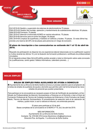 OFERTAS
BECAS
EMPLEO PÚBLICO
FORMACIÓN
PEAC ARAGON
2
8
ELE-2019-04 Gestión y supervisión de sistemas de electromedicina 75 plazas.
ENA-2019-05 Gestión del montaje, operación y mantenimiento de subestaciones eléctricas. 50 plazas.
SAN-2019-06 Farmacia. 75 plazas.
SSC 2019-07 Atención al alumnado ACNEE en centros educativos. 75 plazas.
SEA 2019-08 Servicios para el control de plagas. 50 plazas.
SSC 2019-09 Limpieza de supercies y mobiliario en edicios y locales. 75 plazas. En esta última hay
prevista una reserva del 20% de las plazas para personas en riesgo de exclusión.
El plazo de inscripción a las convocatorias se extiende del 1 al 12 de abril de
2019.
Requisito de participación es disponer de una experiencia laboral relacionada con la cualicación superior
a 3 años durante los últimos 10 y sin la titulación de formación profesional o certicado de profesionalidad
vinculados.
En el siguiente enlace https://bit.ly/2CubE0e podréis acceder a toda la información sobre cada convocato-
ria (cualicaciones, centro gestor, folletos informativos, calendario previsto,...)
BOLSA DE EMPLEO PARA AUXILIARES DE AYUDA A DOMICILIO
El Ayuntamiento de La Almunia de Doña Godina convoca un proceso selectivo para la ampliación de
la bolsa de empleo de auxiliares de ayuda a domicilio que permita cubrir de forma temporal las nece-
sidades de personal que puedan presentarse.
Para participar en la convocatoria es necesario poseer el título de Certicado de escolaridad y el Cer-
ticado de Profesionalidad de Atención Sociosanitaria a Personas en el Domicilio o bien el título de
Formación Profesional de Técnico de Cuidados Auxiliares de Enfermería o Ciclo Formativo de Grado
Medio, Técnico de Atención Sociosanitaria. El procedimiento de selección será el de valoración de
méritos y podrá incluir, si así lo valorara el tribunal, una entrevista personal.
El plazo para participar el 16 de abril.
Bases completas de la convocatoria en el BOPZ nº 75, de 2 de abril de 2019.
MÁS INFORMACIÓN:
Ayuntamiento de La Almunia de Doña Godina
Contacto: Tel. 976 600 076 Correo Electrónico info@laalmunia.es
Dirección:Pza. de España, 1 La Almunia de Doña Godina
BOLSA EMPLEO
Servicios para el Empleo CCOO Aragón
 