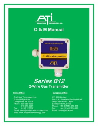 Fax: 610-917-0992 Fax: + 44 (0)1457-874-468
O & M Manual
Series B12
2-Wire Gas Transmitter
Home Office European Office
Analytical Technology, Inc. ATI (UK) Limited
6 Iron Bridge Drive Unit 1 & 2 Gatehead Business Park
Collegeville, PA 19426 Delph New Road, Delph
Phone: 800-959-0299 Saddleworth OL3 5DE
610-917-0991 Phone: +44 (0)1457-873-318
Fax: 610-917-0992 Fax: + 44 (0)1457-874-468
Email: sales@analyticaltechnology.com Email: sales@atiuk.com
Web: www.Analyticaltechnology.com
 
