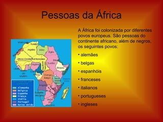 Pessoas da África A África foi colonizada por diferentes povos europeus. São pessoas do continente africano, além de negros, os seguintes povos: alemães belgas espanhóis franceses italianos portugueses ingleses 