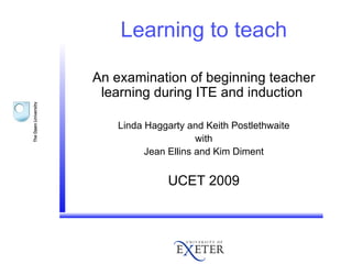 Learning to teach An examination of beginning teacher learning during ITE and induction  Linda Haggarty and Keith Postlethwaite with Jean Ellins and Kim Diment UCET 2009 
