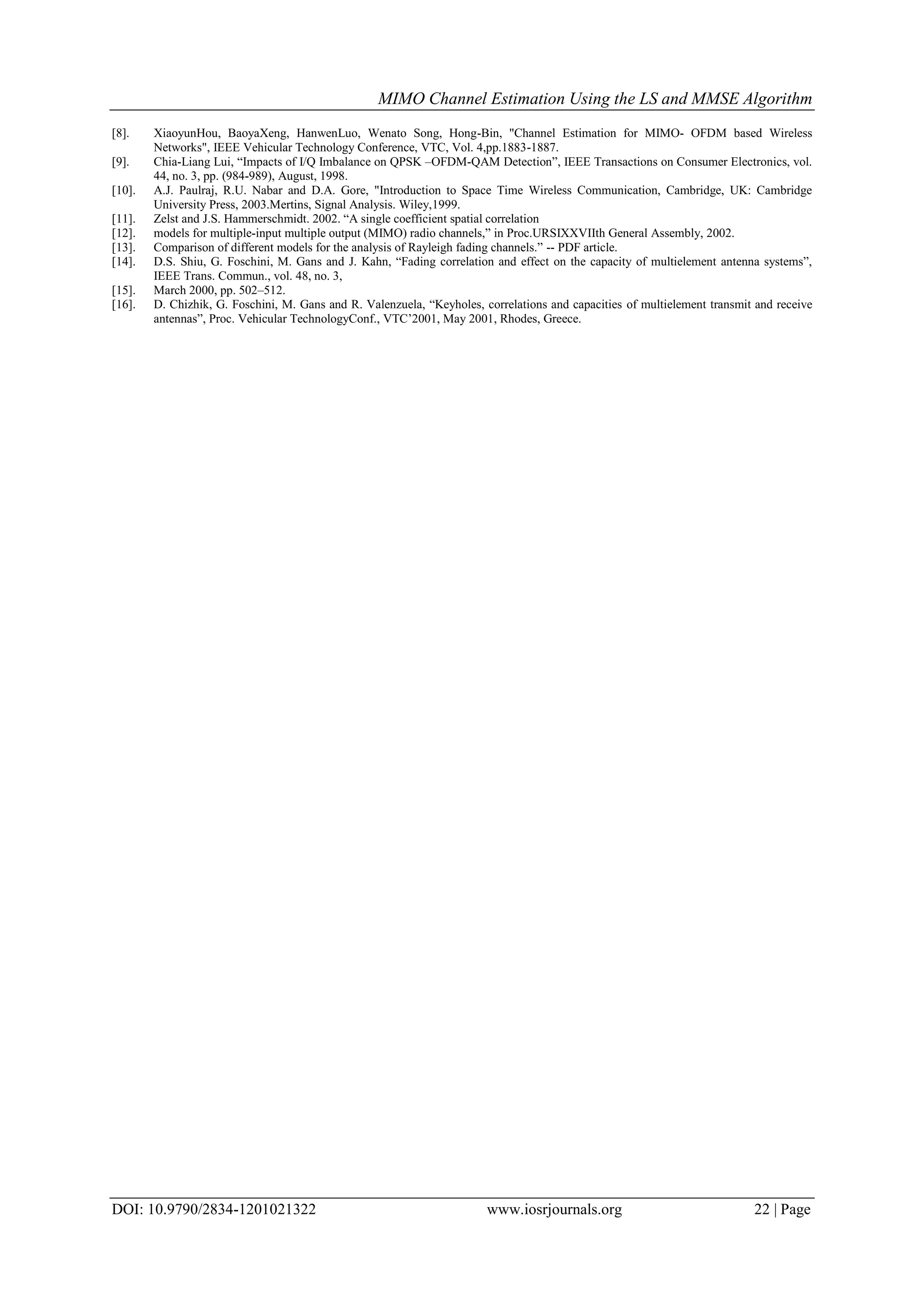 MIMO Channel Estimation Using the LS and MMSE Algorithm DOI: 10.9790/2834-1201021322 www.iosrjournals.org 22 | Page [8]. XiaoyunHou, BaoyaXeng, HanwenLuo, Wenato Song, Hong-Bin, "Channel Estimation for MIMO- OFDM based Wireless Networks", IEEE Vehicular Technology Conference, VTC, Vol. 4,pp.1883-1887. [9]. Chia-Liang Lui, “Impacts of I/Q Imbalance on QPSK –OFDM-QAM Detection”, IEEE Transactions on Consumer Electronics, vol. 44, no. 3, pp. (984-989), August, 1998. [10]. A.J. Paulraj, R.U. Nabar and D.A. Gore, "Introduction to Space Time Wireless Communication, Cambridge, UK: Cambridge University Press, 2003.Mertins, Signal Analysis. Wiley,1999. [11]. Zelst and J.S. Hammerschmidt. 2002. “A single coefficient spatial correlation [12]. models for multiple-input multiple output (MIMO) radio channels,” in Proc.URSIXXVIIth General Assembly, 2002. [13]. Comparison of different models for the analysis of Rayleigh fading channels.” -- PDF article. [14]. D.S. Shiu, G. Foschini, M. Gans and J. Kahn, “Fading correlation and effect on the capacity of multielement antenna systems”, IEEE Trans. Commun., vol. 48, no. 3, [15]. March 2000, pp. 502–512. [16]. D. Chizhik, G. Foschini, M. Gans and R. Valenzuela, “Keyholes, correlations and capacities of multielement transmit and receive antennas”, Proc. Vehicular TechnologyConf., VTC’2001, May 2001, Rhodes, Greece. 