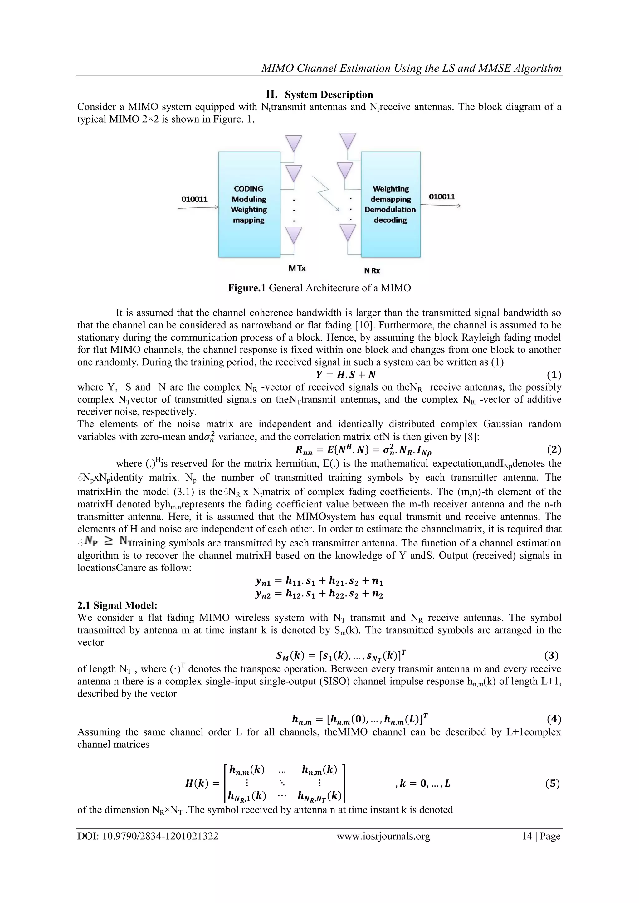 MIMO Channel Estimation Using the LS and MMSE Algorithm DOI: 10.9790/2834-1201021322 www.iosrjournals.org 14 | Page II. System Description Consider a MIMO system equipped with Nttransmit antennas and Nrreceive antennas. The block diagram of a typical MIMO 2×2 is shown in Figure. 1. Figure.1 General Architecture of a MIMO It is assumed that the channel coherence bandwidth is larger than the transmitted signal bandwidth so that the channel can be considered as narrowband or flat fading [10]. Furthermore, the channel is assumed to be stationary during the communication process of a block. Hence, by assuming the block Rayleigh fading model for flat MIMO channels, the channel response is fixed within one block and changes from one block to another one randomly. During the training period, the received signal in such a system can be written as (1) where Y, S and N are the complex NR -vector of received signals on theNR receive antennas, the possibly complex NTvector of transmitted signals on theNTtransmit antennas, and the complex NR -vector of additive receiver noise, respectively. The elements of the noise matrix are independent and identically distributed complex Gaussian random variables with zero-mean and variance, and the correlation matrix ofN is then given by [8]: where (.)H is reserved for the matrix hermitian, E(.) is the mathematical expectation,andINpdenotes the ܰNpxNpidentity matrix. Np the number of transmitted training symbols by each transmitter antenna. The matrixHin the model (3.1) is theܰNR x Ntmatrix of complex fading coefficients. The (m,n)-th element of the matrixH denoted byhm,nrepresents the fading coefficient value between the m-th receiver antenna and the n-th transmitter antenna. Here, it is assumed that the MIMOsystem has equal transmit and receive antennas. The elements of H and noise are independent of each other. In order to estimate the channelmatrix, it is required that ܰ training symbols are transmitted by each transmitter antenna. The function of a channel estimation algorithm is to recover the channel matrixH based on the knowledge of Y andS. Output (received) signals in locationsCanare as follow: 2.1 Signal Model: We consider a flat fading MIMO wireless system with NT transmit and NR receive antennas. The symbol transmitted by antenna m at time instant k is denoted by Sm(k). The transmitted symbols are arranged in the vector of length NT , where (·)T denotes the transpose operation. Between every transmit antenna m and every receive antenna n there is a complex single-input single-output (SISO) channel impulse response hn,m(k) of length L+1, described by the vector Assuming the same channel order L for all channels, theMIMO channel can be described by L+1complex channel matrices of the dimension NR×NT .The symbol received by antenna n at time instant k is denoted 