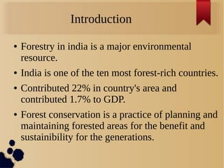 Introduction
● Forestry in india is a major environmental
resource.
● India is one of the ten most forest-rich countries.
● Contributed 22% in country's area and
contributed 1.7% to GDP.
● Forest conservation is a practice of planning and
maintaining forested areas for the benefit and
sustainibility for the generations.
 