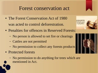 Forest conservation act
● The Forest Conservation Act of 1980
was acted to control deforestration.
● Penalties for offences in Reserved Forests:
– No person is allowed to set fire or clearings
– Cattles are not permitted
– No permission to collect any forests products
● Protected forests
– No permission to do anything for trees which are
mentioned in Act.
 