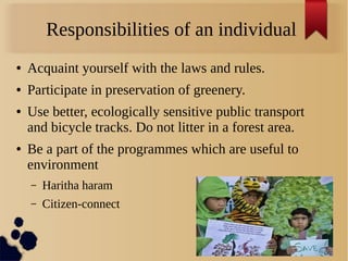Responsibilities of an individual
● Acquaint yourself with the laws and rules.
● Participate in preservation of greenery.
● Use better, ecologically sensitive public transport
and bicycle tracks. Do not litter in a forest area.
● Be a part of the programmes which are useful to
environment
– Haritha haram
– Citizen-connect
 