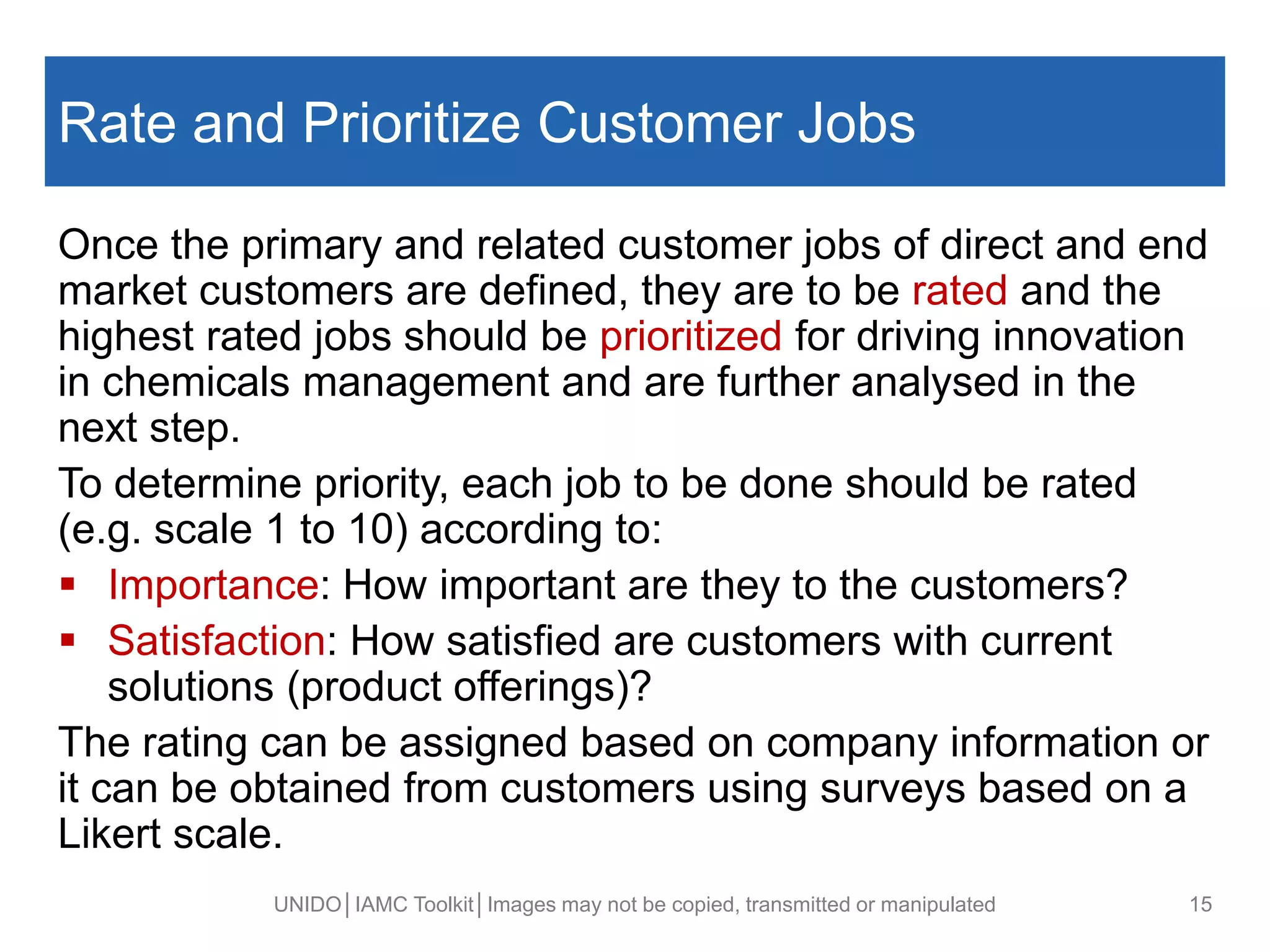 Rate and Prioritize Customer Jobs
Once the primary and related customer jobs of direct and end
market customers are defined, they are to be rated and the
highest rated jobs should be prioritized for driving innovation
in chemicals management and are further analysed in the
next step.
To determine priority, each job to be done should be rated
(e.g. scale 1 to 10) according to:
 Importance: How important are they to the customers?
 Satisfaction: How satisfied are customers with current
solutions (product offerings)?
The rating can be assigned based on company information or
it can be obtained from customers using surveys based on a
Likert scale.
UNIDO│IAMC Toolkit│Images may not be copied, transmitted or manipulated 15
 
