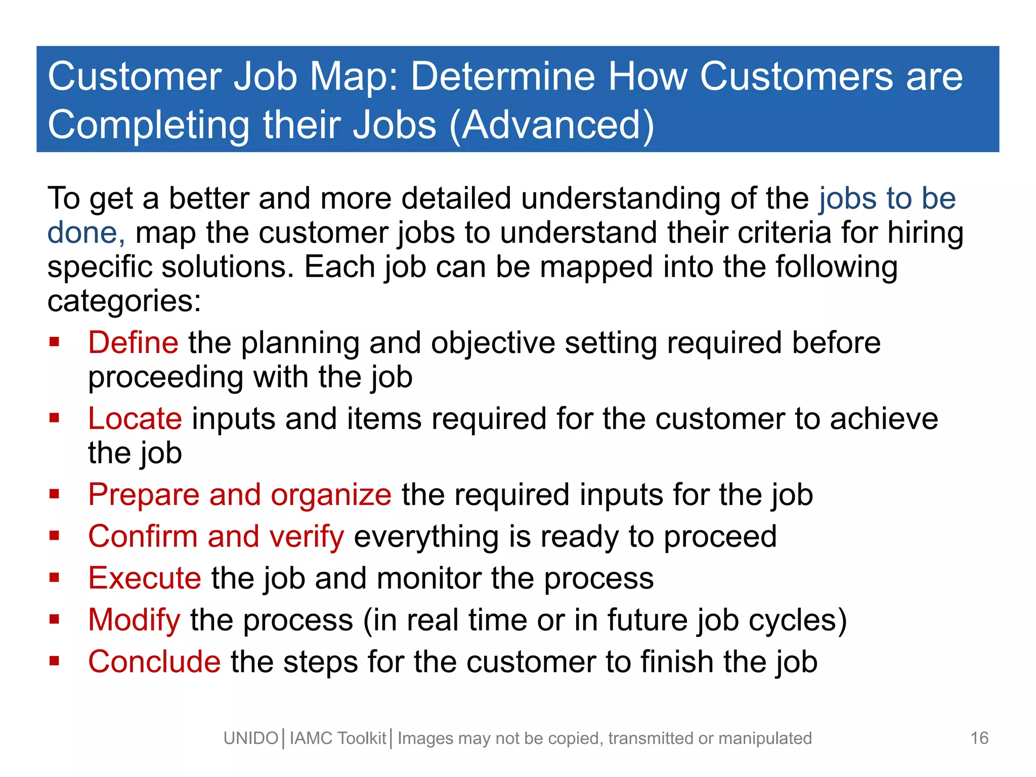Customer Job Map: Determine How Customers are
Completing their Jobs (Advanced)
To get a better and more detailed understanding of the jobs to be
done, map the customer jobs to understand their criteria for hiring
specific solutions. Each job can be mapped into the following
categories:
 Define the planning and objective setting required before
proceeding with the job
 Locate inputs and items required for the customer to achieve
the job
 Prepare and organize the required inputs for the job
 Confirm and verify everything is ready to proceed
 Execute the job and monitor the process
 Modify the process (in real time or in future job cycles)
 Conclude the steps for the customer to finish the job
UNIDO│IAMC Toolkit│Images may not be copied, transmitted or manipulated 16
 