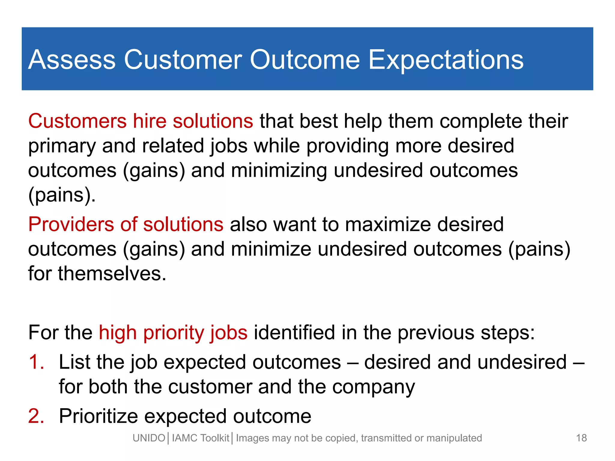 Assess Customer Outcome Expectations
Customers hire solutions that best help them complete their
primary and related jobs while providing more desired
outcomes (gains) and minimizing undesired outcomes
(pains).
Providers of solutions also want to maximize desired
outcomes (gains) and minimize undesired outcomes (pains)
for themselves.
For the high priority jobs identified in the previous steps:
1. List the job expected outcomes – desired and undesired –
for both the customer and the company
2. Prioritize expected outcome
UNIDO│IAMC Toolkit│Images may not be copied, transmitted or manipulated 18
 