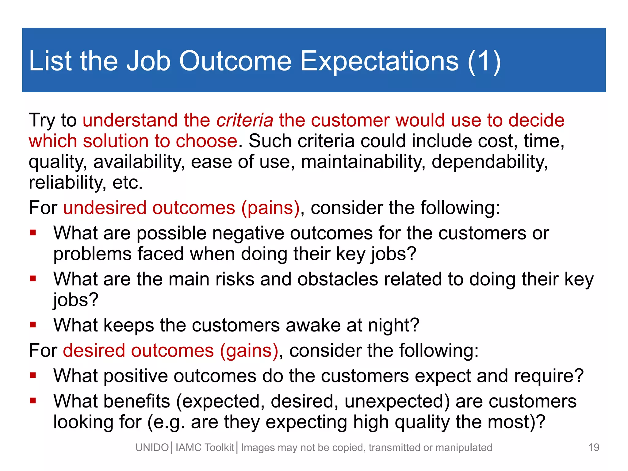List the Job Outcome Expectations (1)
Try to understand the criteria the customer would use to decide
which solution to choose. Such criteria could include cost, time,
quality, availability, ease of use, maintainability, dependability,
reliability, etc.
For undesired outcomes (pains), consider the following:
 What are possible negative outcomes for the customers or
problems faced when doing their key jobs?
 What are the main risks and obstacles related to doing their key
jobs?
 What keeps the customers awake at night?
For desired outcomes (gains), consider the following:
 What positive outcomes do the customers expect and require?
 What benefits (expected, desired, unexpected) are customers
looking for (e.g. are they expecting high quality the most)?
UNIDO│IAMC Toolkit│Images may not be copied, transmitted or manipulated 19
 