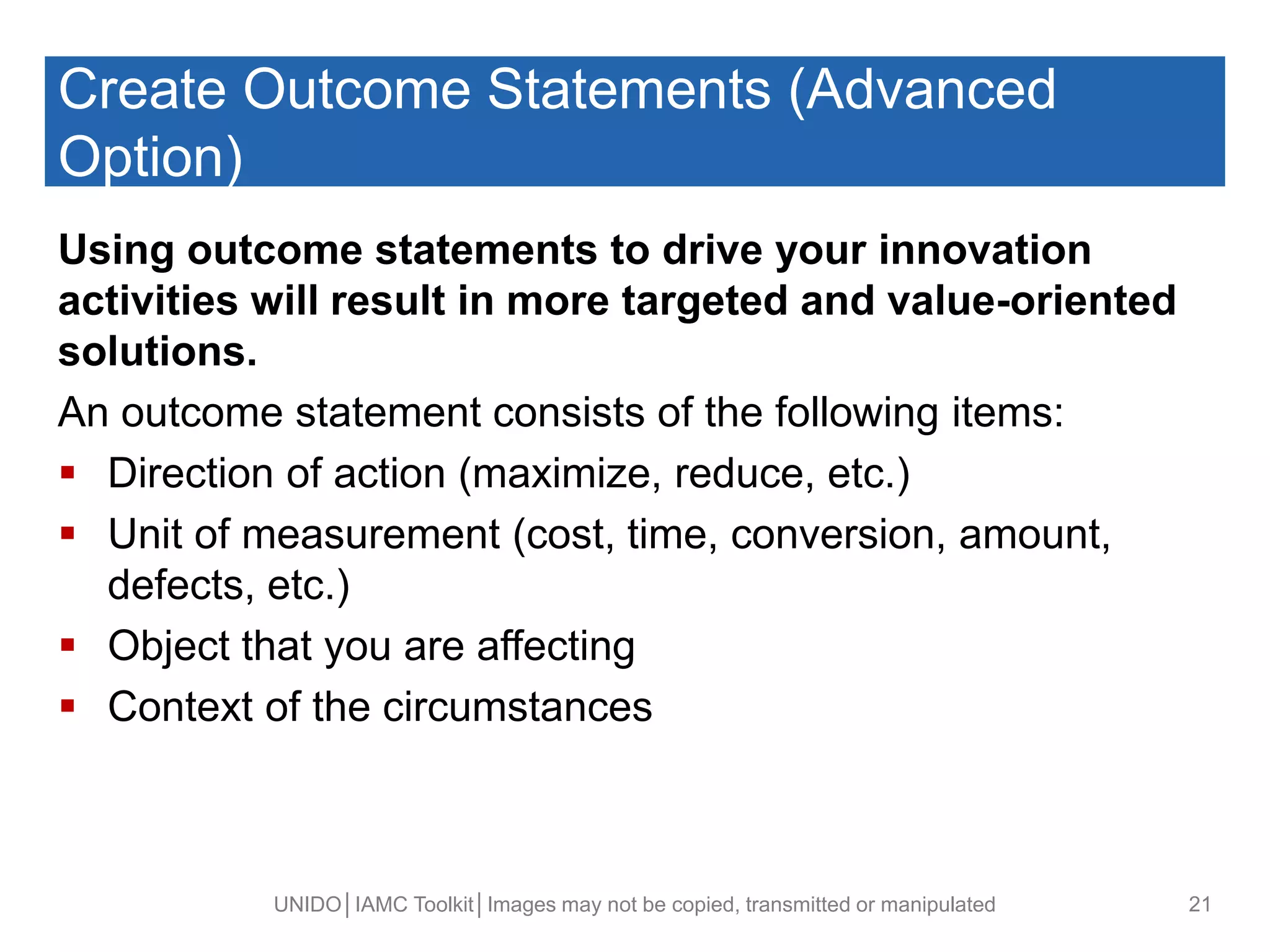 Create Outcome Statements (Advanced
Option)
Using outcome statements to drive your innovation
activities will result in more targeted and value-oriented
solutions.
An outcome statement consists of the following items:
 Direction of action (maximize, reduce, etc.)
 Unit of measurement (cost, time, conversion, amount,
defects, etc.)
 Object that you are affecting
 Context of the circumstances
UNIDO│IAMC Toolkit│Images may not be copied, transmitted or manipulated 21
 