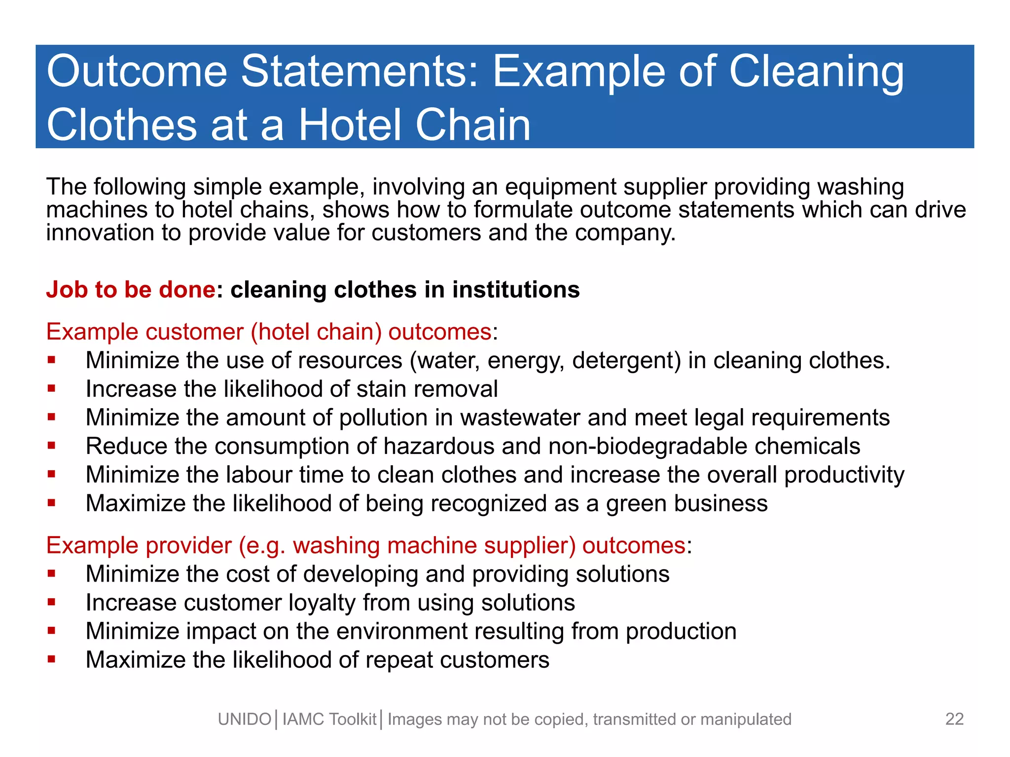Outcome Statements: Example of Cleaning
Clothes at a Hotel Chain
The following simple example, involving an equipment supplier providing washing
machines to hotel chains, shows how to formulate outcome statements which can drive
innovation to provide value for customers and the company.
Job to be done: cleaning clothes in institutions
Example customer (hotel chain) outcomes:
 Minimize the use of resources (water, energy, detergent) in cleaning clothes.
 Increase the likelihood of stain removal
 Minimize the amount of pollution in wastewater and meet legal requirements
 Reduce the consumption of hazardous and non-biodegradable chemicals
 Minimize the labour time to clean clothes and increase the overall productivity
 Maximize the likelihood of being recognized as a green business
Example provider (e.g. washing machine supplier) outcomes:
 Minimize the cost of developing and providing solutions
 Increase customer loyalty from using solutions
 Minimize impact on the environment resulting from production
 Maximize the likelihood of repeat customers
UNIDO│IAMC Toolkit│Images may not be copied, transmitted or manipulated 22
 