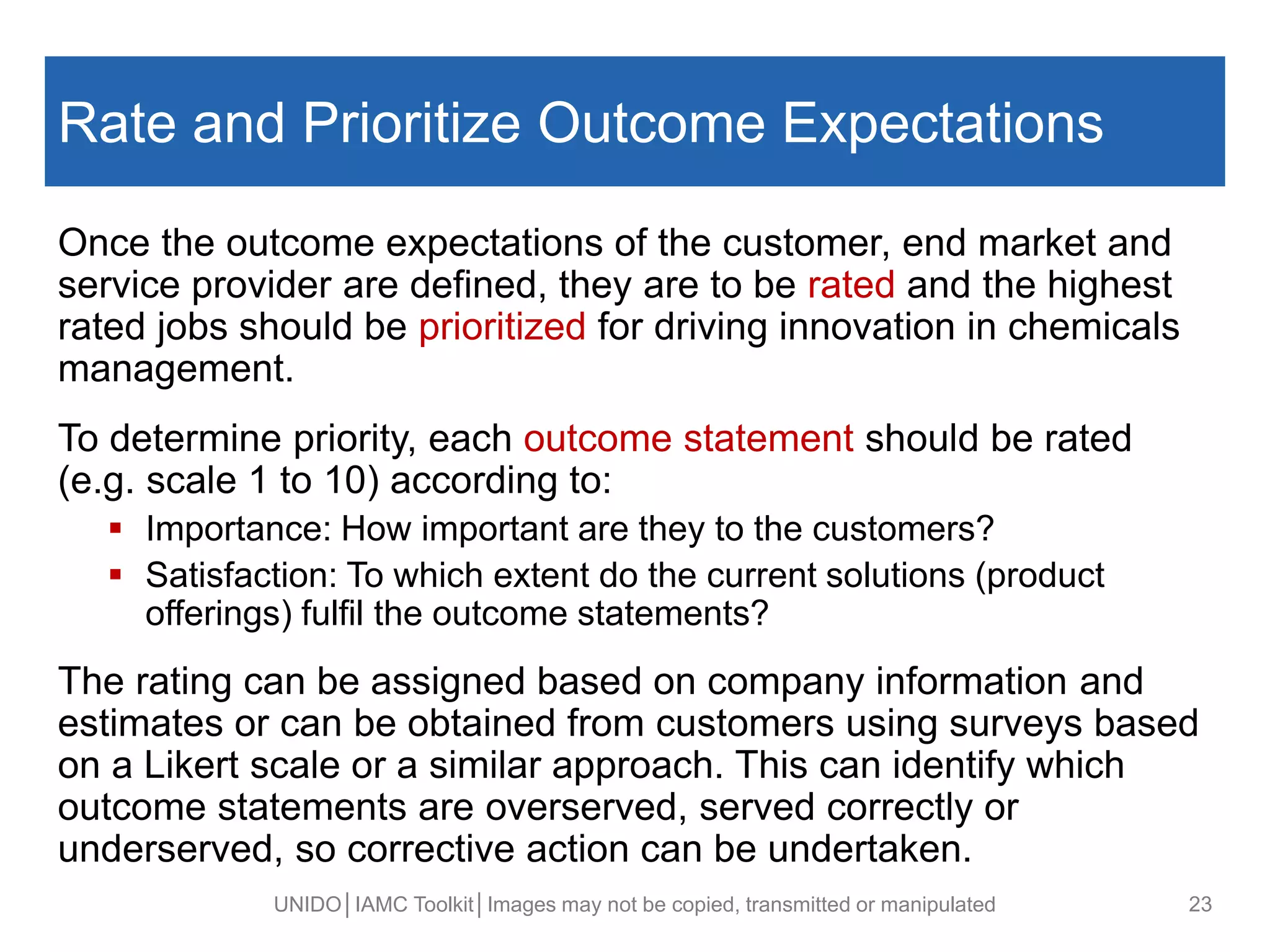 Rate and Prioritize Outcome Expectations
Once the outcome expectations of the customer, end market and
service provider are defined, they are to be rated and the highest
rated jobs should be prioritized for driving innovation in chemicals
management.
To determine priority, each outcome statement should be rated
(e.g. scale 1 to 10) according to:
 Importance: How important are they to the customers?
 Satisfaction: To which extent do the current solutions (product
offerings) fulfil the outcome statements?
The rating can be assigned based on company information and
estimates or can be obtained from customers using surveys based
on a Likert scale or a similar approach. This can identify which
outcome statements are overserved, served correctly or
underserved, so corrective action can be undertaken.
UNIDO│IAMC Toolkit│Images may not be copied, transmitted or manipulated 23
 